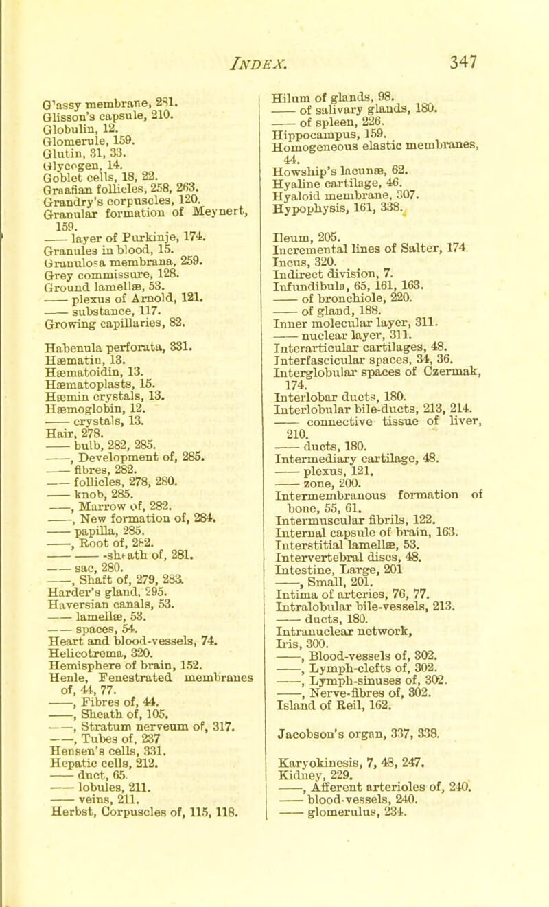 G'assy membrarie, 2S1. Glisson'3 capsule, 210. Globulin, 12. Glomerule, 159. Glutin, 31, 33. Glycogen, 14. Goblet cells, 18, 22. Graafian follicles, 258, 263. Grandry's corpuscles, 120. Granular formation of Meynert, 159. layer of Purkinje, 174. Granules in Wood, 15. Granulosa membrana, 259. Grey commissure, 128. Ground lamell£B, 53. plexus of Arnold, 121. substance, 117. Growing capillaries, 82. Habenula perforata, 331. Hsematin, 13. Hcematoidin, 13. Hiematoplasts, 15. Hsemin crystals, 13, Hemoglobin, 12. crystals, 13. Hair, 278. bulb, 282, 285. , Development of, 285. fibres, 282. follicles, 278, 280. knob, 285. , Marrow of, 282. , New formation of, 284. papOla, 285. , Boot of, 2h2. sheath of, 281. sac, 280. , Shaft of, 279, 28a Harder's gland, 295. Haversian canals, 53. lameUtB, 53. spaces, 54. Heart and blood-vessels, 74. Helicotrema, 320. Hemisphere of brain, 152. Henle, Fenestrated membranes of, 44, 77. , Fibres of, 44. , Sheath of, 105. , Stratum nerveum of, 317. , Tubes of, 237 Hensen's cells, 331. Hepatic cells, 212. duct, 65. lobules, 211. veins, 211. Herbst, Corpuscles of, 115, 118. Hilum of glands, 98. of salivary glands, 180. of spleen, 226. Hippocampus, 159. Homogeneous elastic membranes, 44. Howship's laounffi, 62. Hyaline cartilage, 46. Hyaloid membrane, 307. Hypophysis, 161, 338. Ileum, 205. Incremental lines of Salter, 174. Incus, 320. Indirect division, 7. Infundibula, 65, 161, 163. of bronchiole, 220. of gland, 188. Inner molecular layer, 311. nuclear layer, 311. Interarticular cartilages, 48. Interfascicular spaces, 34, 36. Interglobular spaces of Czermak, 174. Interlobar ducts, 180. Interlobular bile-ducts, 213, 214. connective tissue of liver, 210. ducts, 180. Intermediary cartilage, 48. plexus, 121. zone, 200. Intermembranous formation of bone, 55, 61. Intermuscular fibrils, 122. Internal capsule of brain, 163. Interstitial lamelte, 53. Intervertebral discs, 48. Intestine, Large, 201 , Small, 201. Intima of arteries, 76, 77. Intralobular bile-vessels, 213. ducts, 180. Intranuclear network, Ii-is, 300. , Blood-vessels of, 302. , Lymph-clefts of, 302. , Lymph-sinuses of, 302. , Nerve-fibres of, 302. Island of Eeil, 162. Jacobson's organ, 337, 338. Karyokinesis, 7, 48, 247. Kidney, 229. , Afferent arterioles of, 240. blood-vessels, 240. glomerulus, 234.