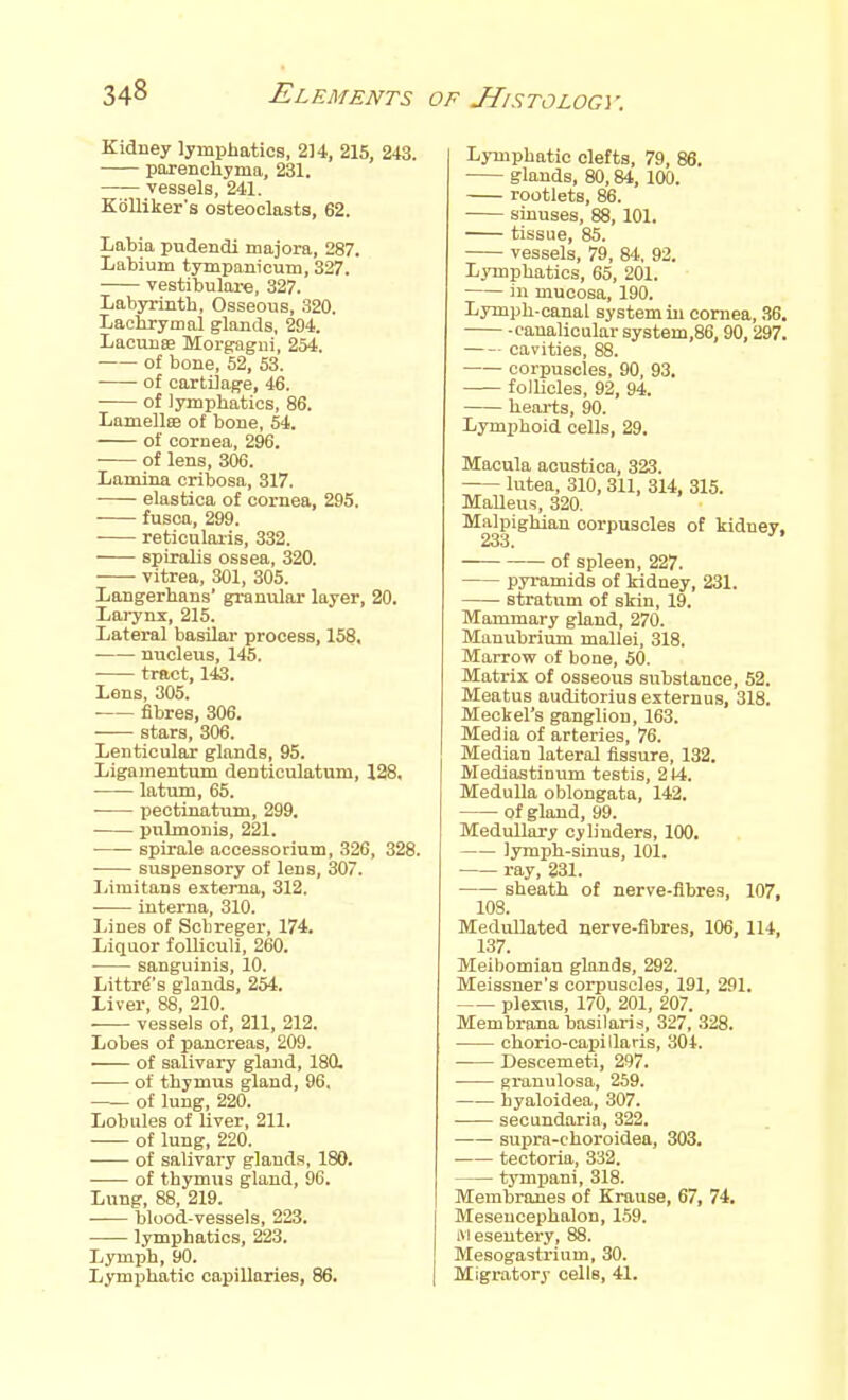 Kidney lymphatics, 214, 215, 243. parenchyma, 231. vessels, 241. KoUiker's osteoclasts, 62. Labia pudendi majora, 287. Labium tympanicum, 327. vestibulare, 327. Labyrinth, Osseous, 320. Lachrymal glands, 294. Lacvmffi Morgagui, 254. of bone, 52, 53. of cartilage, 46. of lymphatics, 86. LamellBB of bone, 54. of cornea, 296. ■ of lens, 306. Lamina cribosa, 317. elastica of cornea, 295. fusoa, 299. reticularis, 332. spiralis ossea, 320. vitrea, 301, 305. Langerhans' granular layer, 20. Lai'yux, 215. Lateral basilar process, 158, • nucleus, 145. tract, 143. Lens, 305. fibres, 806. stars, 306. Lenticular glands, 95. Ligamentum denticulatum, 128. latum, 65. pectinatum, 299. pulmonis, 221. spirale accessorium, 326, 328. suspensory of lens, 307. Limitans externa, 312. . interna, 310. Lines of Scbreger, 174. Liquor folliculi, 260. sanguinis, 10. Littr^'s glands, 254. Liver, 88, 210. vessels of, 211, 212. Lobes of pancreas, 209. of salivary gland, 180. of thymus gland, 96. of lung, 220. Lobules of Uver, 211. of lung, 220. of salivary glands, 180. of thymus gland, 96. Lung, 88, 219. blood-vessels, 223. lymphatics, 223. Lymph, 90. Lymphatic capillaries, 86. Lymphatic clefts, 79, 86. glands, 80,84, 100. rootlets, 86. sinuses, 88, 101. tissue, 85. vessels, 79, 84, 92. LjTnphatics, 65, 201. in mucosa, 190. Lymph-canal system in cornea, 36. -canalicular system,86, 90, 297. cavities, 88. corpuscles, 90, 93. follicles, 92, 94. heai-ts, 90. Lymphoid cells, 29. Macula acustica, 323. lutea, 310, 311, 314, 315. Malleus, 320. Mnlpighian corpuscles of kidney, of spleen, 227. pyi-amids of kidney, 231. stratum of skin, 19. Mammary gland, 270. Manubrium mallei, 318. Marrow of bone, 50. Matrix of osseous substance, 52. Meatus auditorius externus, 318. Meckel's ganglion, 163. Media of arteries, 76. Median lateral fissure, 132. Mediastinum testis, 214. Medulla oblongata, 142. of gland, 99. Medullary cylinders, 100. lymph-sinus, 101. ray, 831. sheath of nerve-fibres, 107, 108. Medullated nerve-fibres, 106, 114, 137. Meibomian glands, 292. Meissuer's corpuscles, 191, 291. plexus, 170, 201, 207. Membrana basilaris, 327, 328. chorio-capillaris, 304. Descemeti, 297. granulosa, 259. hyaloidea, 307. secundaria, 322. supra-choroidea, 303. tectoria, 332. tympani, 318. Membranes of Krause, 67, 74. Mesencephalon, 159. ivieseutery, 88. Mesogastrium, 30. Migratory cells, 41.