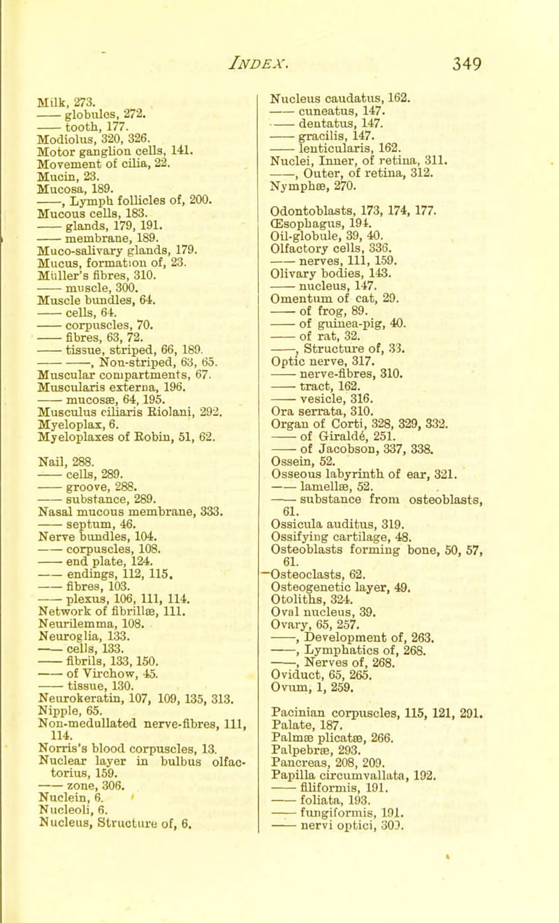 Milk, 273. globules, 272. tooth, 177. Modiolus, 320, 326. Motor ganglion ceUa, 141. Movement of cilia, 22. Mucin, 23. Mucosa, 189. , Lymph foUiclea of, 200. Mucous cells, 183. glands, 179, 191. membrane, 189. Muco-salivary glands, 179. Mucus, formation of, 23. MtiUer's fibres, 310. muscle, 300. Muscle bimdles, 64. cells, 64. corpuscles, 70. fibres, 63, 72. tissue, striped, 66, 189. ■ , Non-striped, 63, 65. Muscular compartments, 67. Muscularis externa, 196. mucosas, 64,195. Musculus ciliaaris Eiolani, 292. Myeloplax, 6. Myeloplaxes of Eobin, 61, 62. Nail, 288. cells, 289. groove, 288. substance, 289. Nasal mucous membrane, 333. septum, 46. Nerve bundles, 104. corpuscles, 108. end plate, 124. endings, 112, 115. fibres, 103. plexus, 106, 111, 114. Network of fibrillse, 111. Neurilemma, 108. Neuroglia, 133. cells, 133. fibrils, 133,150. of Virchow, 45. tissue, 130. Neurokeratin, 107, 109, 135, 313. Nipple, 65. Non-medullated nerve-fibres, 111, 114. Norris's blood corpuscles, 13. Nuclear layer la bulbus olfac- torius, 159. zone, 306. Nuclein, 6. Nucleoli, 6. Nucleus, Structure of, 6. Nucleus caudatus, 162. cuneatus, 147. dentatus, 147. gracilis, 147. lenticularis, 162. Nuclei, Inner, of retina, 311. , Outer, of retina, 312. Nymphee, 270. Odontoblasts, 173, 174, 177. CEsophagus, 194. OU-globule, 39, 40. Olfactory cells, 336. nerves, 111, 159. Olivary bodies, 143. nucleus, 147. Omentum of cat, 29. of frog, 89. of guinea-pig, 40. of rat, 32. J Struotui-e of, 33. Optic nerve, 317. ■ nerve-fibres, 310. • tract, 162. vesicle, 316. Ora serrata, 310. Organ of Corti, 328, 329, 332. of GLrald6, 251. • of JacobsoD, 337, 338. Ossein, 52. Osseous labyrinth of ear, 321. lameUas, 52. —— substance from osteoblasts, 61. Ossicula auditus, 319. Ossifying cartilage, 48. Osteoblasts forming bone, 50, 57, 61. —Osteoclasts, 62. Osteogenetic layer, 49. Otoliths, 324. Oval nucleus, 39. Ovary, 65, 257. , Development of, 263. , Lymphatics of, 268. , Nerves of, 268. Oviduct, 65, 265. Ovum, 1, 259. Pacinian corpuscles, 115, 121, 291. Palate, 187. Palmes jjUcatiB, 266. Palpebree, 293. Pancreas, 208, 209. Papilla circumvallata, 192. filiformis, 191. foliata, 193. fungiformis, 191. nervi optici, 303.