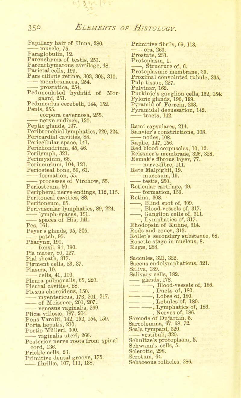 LI ) ^ 111. -f 350 Elements of Histology. Pnpillaxy hair of TJnna, 280. muscle, 75. Paraglobulin, 12. Parenchyma of testis, 253. Parenchymatous cartilage, 48. Parietal cells, 199. Pars ciliaris retinffi, 303, 305, 310. membranacea, 254. prostatica, 254. Pedunculated hydatid of Mor- gagni, 251. Pedunculus cerebelli, 144, 152. Penis, 255. corpora cavernosa, 255. nerve endings, 120. Peptic glands, 197. Peribronchial lymphatics, 220,224. Pericardial cavities, 88. Pericellular space, 141. Perichondrium, 45, 46. Perilymph, 321. Perimysium, 66. Perineurium, 104, 121. Periosteal bone, 59, 61, formation, 55. processes of Virchow, 65. Periosteum, 50. Peripheral nerve-endings, 112,115. Peritoneal cavities, 88. Peritoneum, 65. Perivascular lymphatics, 89, 224. lymph-spaces, 151. spaces of His, 141. Pes, 161. Peyer's glands, 95, 205. patch, 95. Pharynx, 190. tonsil, 94, 190. Pia mater, 80, 127. Pial sheath, 317. Pigment cells, 23, 37. Plasma, 10. cells, 41, 100. Pleura pulmonaUs, 65, 220. Pleural cavities, 88. Plexus choroideus, 150. myentericus, 173, 201, 217. of Meissner, 201, 207. venosus vaginalis, 269. Plicse villosa3, 197, 204. Pons Varolii, 142, 152, 154, 159. Porta hepatis, 210. Portlo MUUeri, 300. vaginalis utein, 266. Posterior nerve roots from spinal cord, 136. Prickle cells, 23. Primitive dental groove, 175. fibrilloD, 107, 111, 138. Primitive fibrils, 69, 113. ora, 263. Prostate, 253. Protoplasm, 1. , Structure of, 6. Protoijlasmic membrane, .S9. Proximal convoluted tubule, 23.5, Pulp tissue, 227. Pulvinar, 162. Purkinje's ganglion cells, 152, 154. Pyloric glands, 196, 199. Pvramid of Ferreln, 233. Pyramidal decussation, 142. tracts, 142. Eami capsulares, 214. Eanvier's constrictions, 108. nodes, 108. Raphe, 147, 156. Eed blood corpuscles, 10, 12. Eeissner's membrane, 326, 328. Remak's fibrous layer, 77. nprve-fibre. 111. Eete Malpighii, 19. mucosum, 19. testis, 250. Reticular cartilage, 49. formation, 156. Retina, 308. ■ , Blind spot of, 309. , Blood-vessels of, 317. , Ganglion cells of, 311. , Lymphatics o', 317. Ehodopsin of Kuhne, 314. Rods and cones, 313. Rollet's secondary substance, 68. Rosette stage in nucleus, 8. Rug88, 268. Saccules, 321, 322. Saccus eudolymphatious, 321. Saliva, 189. Salivary cells, 182. glands, 178. , Blood-vessels of, 186. , Ducts of, 180. , Lobes of, 180. , Lobules of, 180. , Lymphatics of, 186. , Nerves of, 186. Saroode of Duiardin. 5. Sarcolemma, 67, 68, 72. Soala tympani, 320. • vestibuli, 320. Sobultze's protoplasm, 5. Schwann's cells, 5. Sclerotic, 298. Scrotum, 64. Sebaceous follicles, 286.