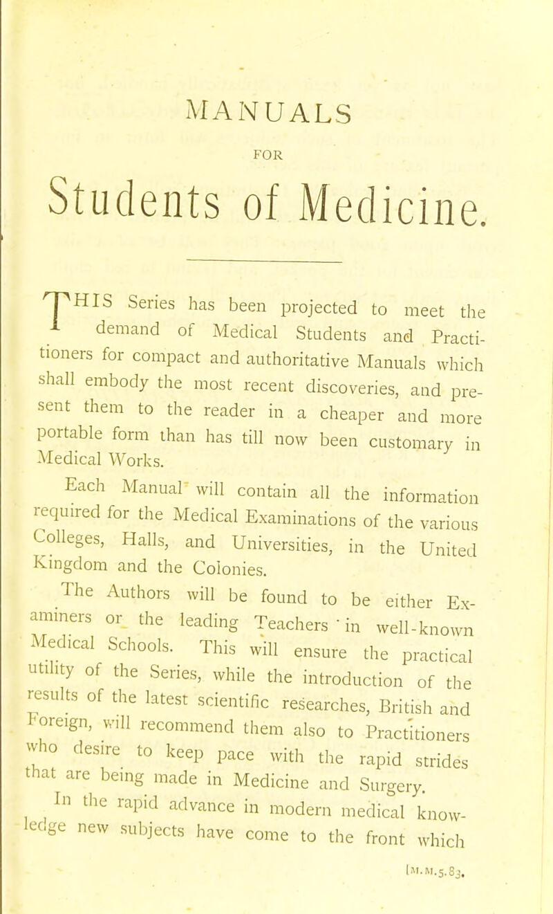 MANUALS FOR Students of Medicine. ^HIS Series has been projected to meet the A demand of Medical Students and Practi- tioners for compact and authoritative Manuals which shall embody the most recent discoveries, and pre- sent them to the reader in a cheaper and more portable form than has till now been customary in Medical Works. Each Manual will contain all the information required for the Medical Examinations of the various Colleges, Halls, and Universities, in the United Ivmgdom and the Colonies. The Authors will be found to be either Ex- ammers or the leading Teachers  in well-known Medical Schools. This will ensure the practical utility of the Series, while the introduction of the results of the latest scientific researches, British and foreign, will recommend them also to Practitioners who desire to keep pace with the rapid strides that are being made in Medicine and Surgery In tlie rapid advance in modern medical know- ledge new subjects have come to the front which l»i.M.5.Sj,