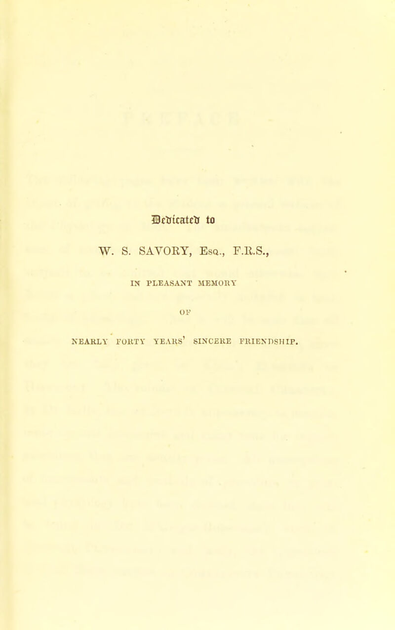 IBcftttatclJ to W. S. SAVORY, Esq., F.R.S., IN PLEASANT MEMODY OV NEARLY FOllTY YEARS* SINCERE FlUEXBSHIP.