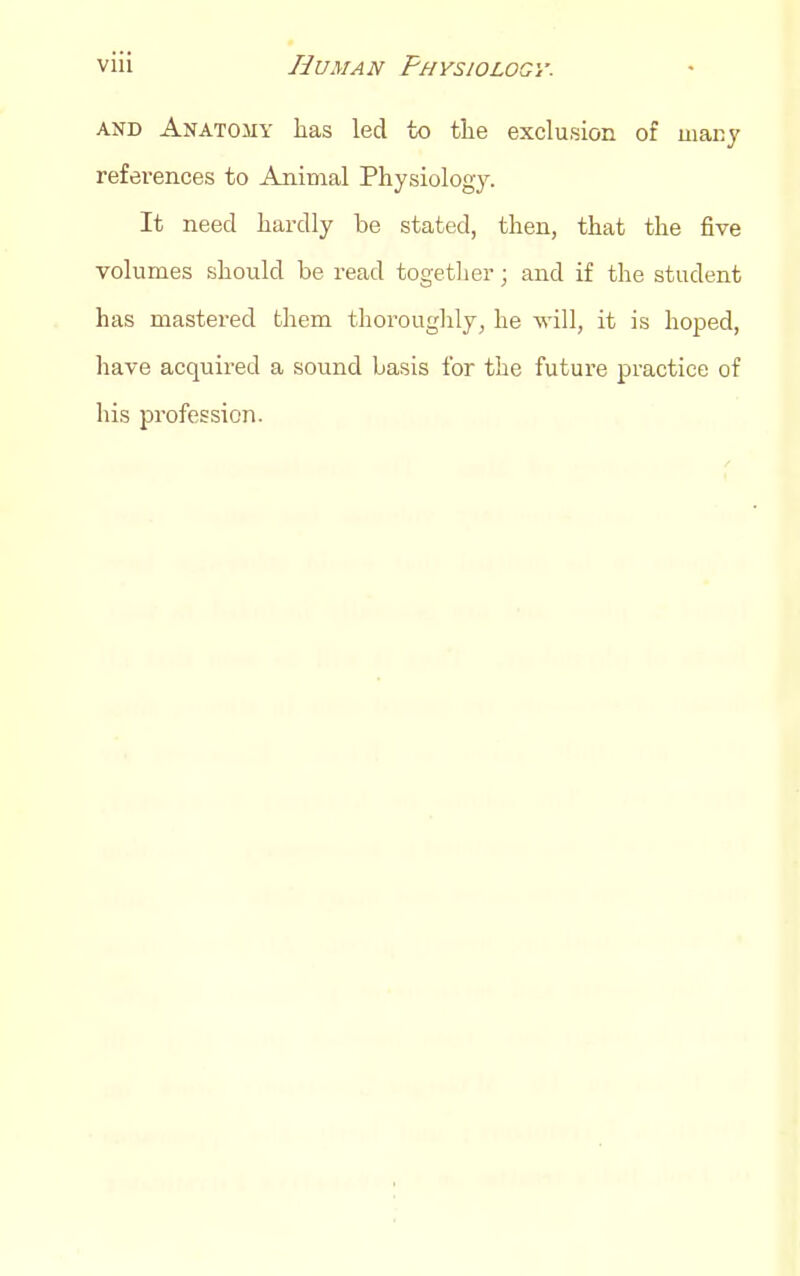 AND Anatomy lias led to tlie exclusion of many references to Animal Physiology. It need hardly be stated, then, that the five volumes should be read togetlier; and if the student has mastered them thoroughly, he will, it is hoped, have acquired a sound basis for the future practice of his profession.