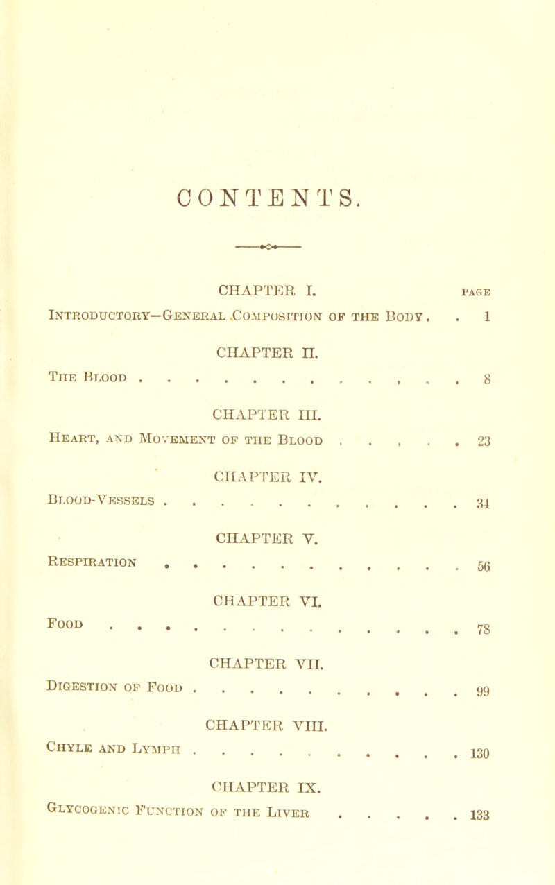 CONTENTS. CHAPTER I. I'AGE Introductory—General .Composition OF THE Bo])y. . 1 CHAPTER n. The Blood 8 CHAPTER lU. He.vrt, and Movement of the Blood 23 CHAPTER IV. Blood-Vessels 34 CHAPTER V. Respiratiox 5g CHAPTER VI. Food . 78 CHAPTER Vn. Digestion of Food gg CHAPTER VIII. Chyle and Lymph j30 CHAPTER IX. Glycogenic Function of the Liver 133
