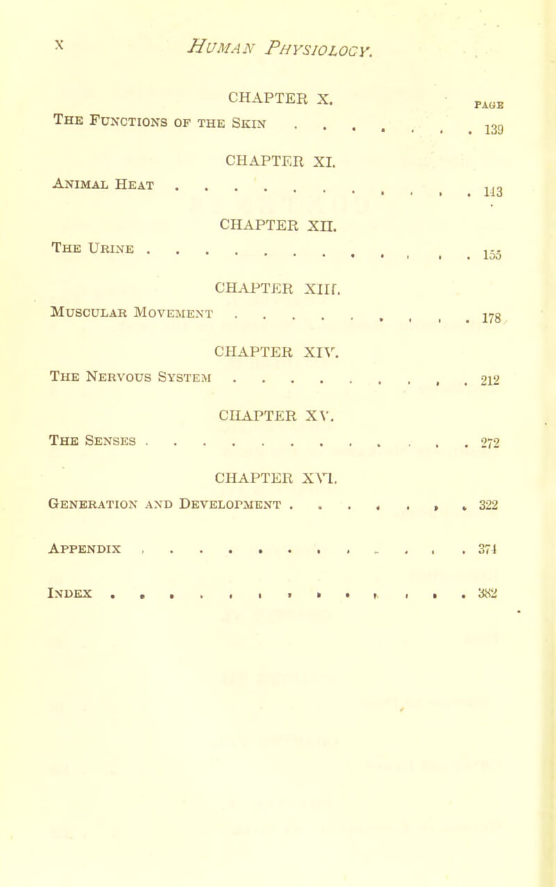 CHAPTER X. PA„B The Functions of the Skin j3g CHAPTER XI. Animal Heat CHAPTER Xn. The Urine j-. CHAPTER xirr. MuscuLAB Movement 27g CHAPTER XIV. The Nervous System 212 CHAPTER XV. The Senses 272 CHAPTER X^^. Generation and DEVELorMENT , , 322 Appendix . . , , .374 Index ■ i • • i . . . 382