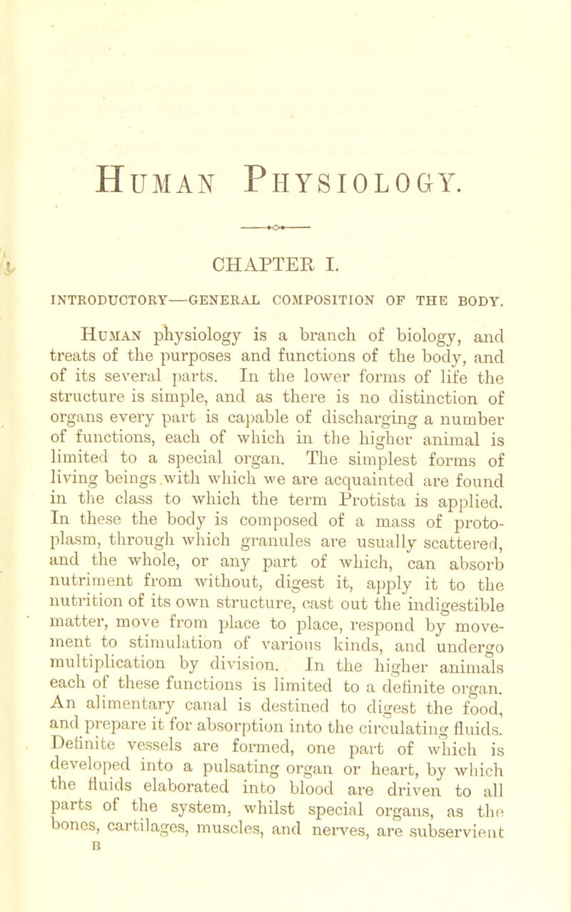 HuMAi^ Physiology. CHAPTER I. INTRODUCTORY—GENERAL COMPOSITION OP THE BODY. Human physiology is a branch of biology, and treats of the purposes and functions of the body, and of its several parts. In the lower forms of life the structui-e is simple, and as there is no distinction of organs every part is capable of discharging a number of functions, each of which in the higher animal is limited to a special organ. The simplest forms of living beings with which we are acquainted are found in the class to which the term Protista is applied. In the.se the body is composed of a mass of proto- plasm, through which granules are usually scattered, and the whole, or any part of which, can absorb nutriment from without, digest it, apply it to the nutrition of its own structure, cast out the indigestible matter, move from place to place, respond by move- ment to stimulation of various kinds, and undero-o multiplication by division. In the higher animals each of these functions is limited to a definite organ. An alimentary canal is destined to digest the food, and prepare it for absorption into the circulating fluids. Definite vessels are formed, one part of which is developed into a pulsating organ or heart, by which the fluids elaborated into blood are driven to all parts of the system, whilst special organs, as the bones, cartilages, muscles, and nerves, are subservient B