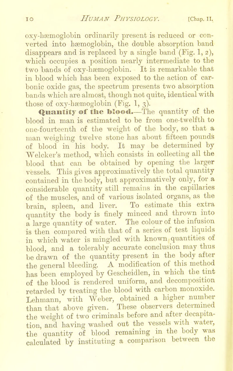 oxj'-hsemoglobin ordinarily present is reduced or con- verted into haemoglobin, the double absorption band disappears and is replaced by a single band (Fig. 1, 2), which occupies a position nearly intermediate to the two bands of oxy-hsemoglobin. It is remarkable that in blood which has been exposed to the action of car- bonic oxide gas, the spectrum presents two absorption bands which are almost, though not quite, identical with those of oxy-hsemoglobin (Fig. 1, 3). Quantity ©f tlie Ijlood.—The quantity of the blood in man is estimated to be from one-twelfth to one-fourteenth of the weight of the body, so that a man weighing twelve stone has about fifteen pounds of blood in his body. It may be determined by Welcker's method, which consists in collecting all the blood that can be obtained by opening the larger vessels. This gives approximatively the total quantity contained in the body, but approximatively only, for a considerable quantity still remains in the capillaries of the muscles, and of various isolated organs, as the brain, spleen, and liver. To estimate this extra quantity the body is finely minced and thro^^-n into a large quantity of water. The colour of the infusion is then compared with that of a series of test liquids in which water is mingled with known quantities of blood, and a tolerably accurate conclusion may thus be drawn of the quantity present in the body after the general bleeding. A modification of this method has been employed by Gescheidlen, in which the tint of the blood is rendered uniform, and decomposition retarded by treating the blood with carbon monoxide. Lehmann, with Weber, obtained a higher number than that above given. These observers determined the weight of two criminals before and after decapita- tion, and having washed out the vessels with water, the quantity of blood remaining in the body was calculated by instituting a comparison between the
