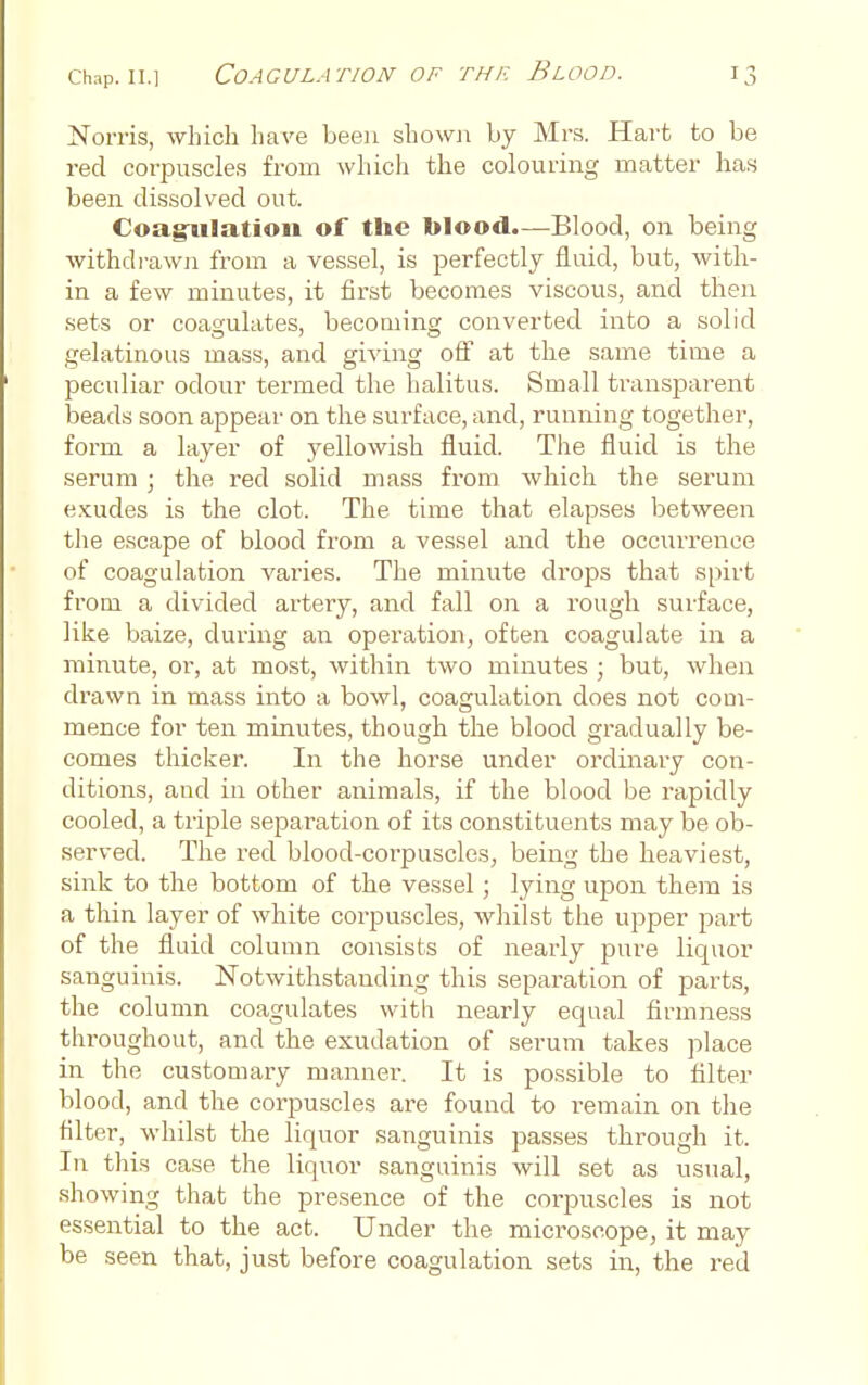 Norris, which have been showj^ by Mr.s. Hart to be red corpuscles from which the colouring matter has been dissolved out. Coag^iilation of the blood.—Blood, on being withdrawn from a vessel, is perfectly fluid, but, with- in a few minutes, it first becomes viscous, and then sets or coagulates, becoming converted into a solid gelatinous mass, and giving off at the same time a peculiar odour termed the halitus. Small ti'ansparent beads soon appear on the surface, and, running together, form a layer of yellowish fluid. The fluid is the serum ; the red solid mass from which the serum e.Kudes is the clot. The time that elapses between the escape of blood from a vessel and the occurrence of coagulation varies. The minute drops that spirt from a divided artery, and fall on a rough surface, like baize, during an operation, often coagulate in a minute, or, at most, within two minutes j but, when drawn in mass into a bowl, coagulation does not coui- mence for ten minutes, though the blood gradually be- comes thicker. In the horse under ordinary con- ditions, and in other animals, if the blood be rapidly cooled, a triple separation of its constituents may be ob- served. The red blood-corpuscles, being the heaviest, sink to the bottom of the vessel; lying upon them is a thin layer of white corpuscles, whilst the upper part of the fluid column consists of nearly pure liquor sanguinis. Notwithstanding this separation of parts, the column coagulates with nearly equal firmness throughout, and the exudation of serum takes place in the customary mannei'. It is possible to filter blood, and the corpuscles are found to remain on the filter, whilst the liquor sanguinis passes through it. In this case the liquor sanguinis will set as usual, showing that the presence of the corpuscles is not essential to the act. Under the microscope, it may be seen that, just before coagulation sets in, the red