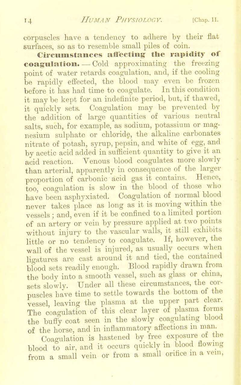 corpuscles have a tendency to adhere by their flat surfaces, so as to resemble small piles of coin. Ciicumstances allecting the rapitlity of coagulation. — Cold approximating the freezing point of water retards coagulation, and, if the cooling be rapidly effected, the blood may even be frozen before it has had time to coagulate. In this condition it may be kept for an indefinite period, but, if thawed, it quickly sets. Coagulation may be prevented by the addition of large quantities of various neutral salts, such, for example, as sodium, potassium or mag- nesium sulphate or chloride, the alkaline carbonates nitrate of potash, syrup, pepsin, and white of egg, and by acetic acid added in sufficient quantity to give it an acid reaction. Venous blood coagulates more slowly than arterial, apparently in consequence of the larger proportion of carbonic acid gas it contains. Hence, too, coagulation is slow in the blood of those who have been asphyxiated. Coagulation of normal blood never takes place as long as it is mo^dng within the vessels ; and, even if it be confined to a limited portion of an artery or vein by pressure applied at two points without injury to the vascular walls, it still exhibits little or no tendency to coagulate. If, however, the wall of the vessel is injured, as usually occurs when ligatures are cast around it and tied, the contauied blood sets readily enough. Blood rapidly drawn from the body into a smooth vessel, such as glass or chma, sets slowly. Under all these circumstances, the cor- puscles have time to settle towards the bottom of the vessel, leaving the plasma at the upper part clear. The coagulation of this clear layer of plasma forms the bufty coat seen in the slowly coagulating blood of the horse, and in inflammatory aflections in man Coagulation is hastened by free exposure of the blood to air, and it occurs quickly in blood flownig from a small vein or from a small orifice m a vein.