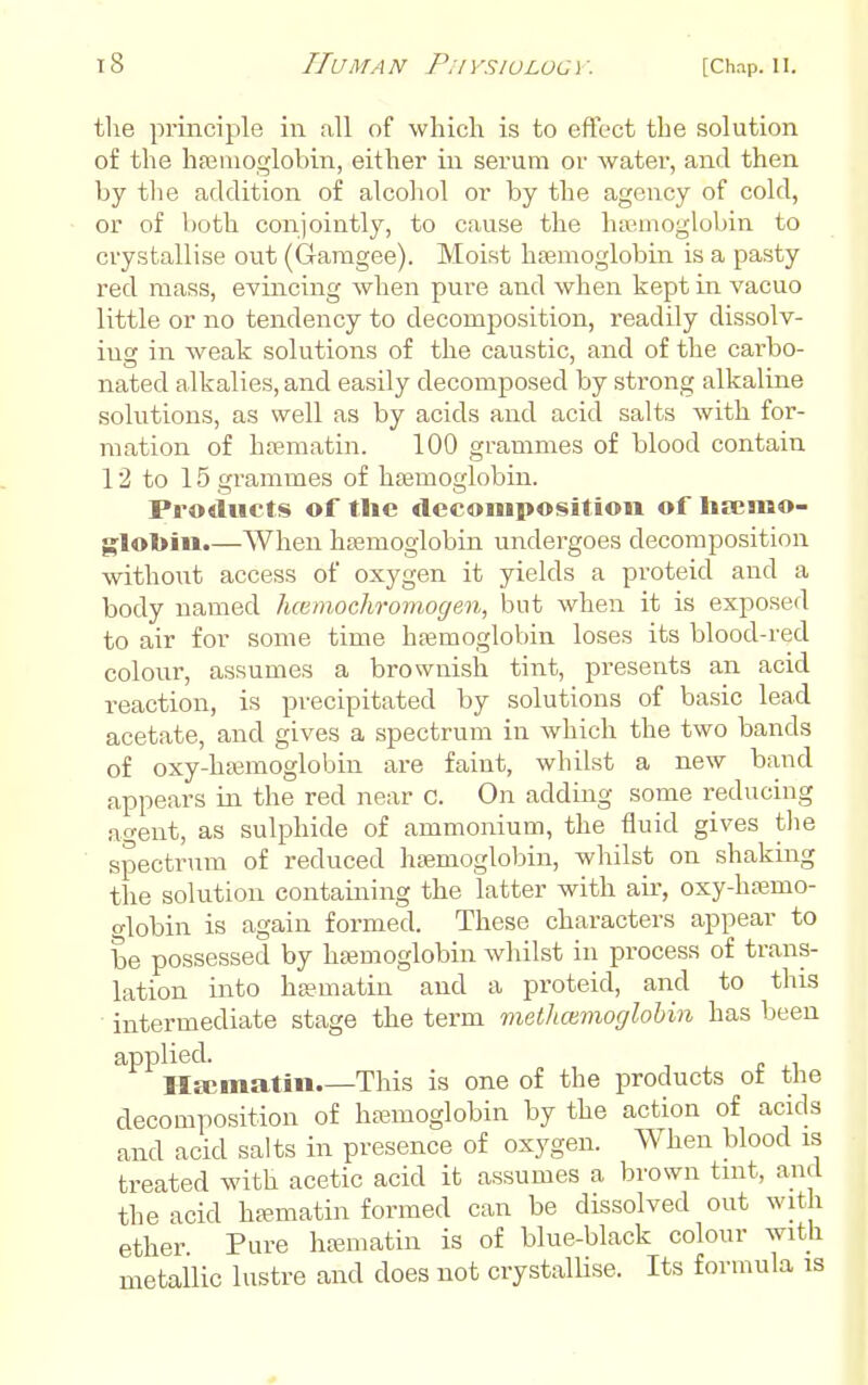 the principle in all of which is to effect the solution of the hfemoglobiii, either in serum or water, and then by the addition of alcohol or by the agency of cold, or of both conjointly, to cause the hasmoglobin to crystallise out (Garagee). Moist hfemoglobin is a pasty red mass, evincing when pure and when kept in vacuo little or no tendency to decomposition, readily dissolv- ing in weak solutions of the caustic, and of the carbo- nated alkalies, and easily decomposed by sti'ong alkaline solutions, as well as by acids and acid salts with for- mation of hasmatin. 100 grammes of blood contain 12 to 15 grammes of haimoglobin. Products of the decomposition of hseaiao- ^lobin.—When hfemoglobin undergoes decomposition without access of oxygen it yields a proteid and a body named hcvinochroviogen, but when it is exposed to air for some time hfemoglobin loses its blood-red colour, assumes a brownish tint, presents an acid reaction, is precipitated by solutions of basic lead acetate, and gives a spectrum in which the two bands of oxy-hffimoglobin are faint, whilst a new band appears in the red near c. On adding some reducing a^ent, as sulphide of ammonium, the fluid gives the ■ spectrum of reduced haemoglobin, whilst on shaking the solution containing the latter with air, oxy-haamo- o-lobin is again formed. These characters appear to be possessed by hsemoglobin whilst in process of trans- lation into hsematin and a proteid, and to this intermediate stage the term methoirnocjlohin has been applied. IIa;matin This is one of the products of the decomposition of h£emoglobin by the action of acids and acid salts in presence of oxygen. When blood is treated with acetic acid it assumes a brown tuit, and the acid hsmatin formed can be dissolved out with ether Pure htematin is of blue-black colour with ^tallic lustre and does not crystalUse. Its formula is met