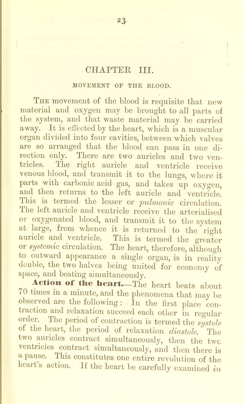 CHAPTER III. MOVEMENT OF THE BLOOD. The movement of the blood is requisite that new material and oxygen may be brought to all parts of the system, and that waste material may be carried away. It is efiected by the heart, which is a muscular organ divided into four cavities, between which valves are so arranged that the blood can pass in one di- rection only. There are two auricles and two ven- tricles. The right auricle and ventricle receive venous blood, and transmit it to the lungs, where it parts with carbonic acid gas, and takes up oxygen, and then returns to the left auricle and ventricle. This is termed the lesser or jndmonic circulation. The left auricle and ventricle receive the arterialised or oxygenated blood, and transmit it to the system at large, from whence it is returned to the right auricle and ventricle. This is termed the greater or systemic circulation. The heart, therefore, although to outward appearance a single organ, is in reality double, the two halves being united for economy of space, and beating simultaneously. ^ Action of the licai-t—Tlie heart beats about <0 times m a minute, and the phenomena that may lie observed are the following : In the first place con- traction and relaxation succeed each other in regular order. The period of contraction is termed the systole of the heart, the period of relaxation diastole. The two auricles contract simultaneously, then the two ventricles contract simultaneously, and then there is a pause. This constitutes one entire revolution of the heart's action. If the heart be carefully examined in