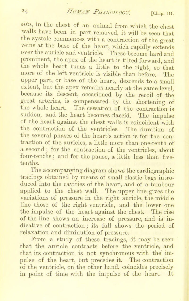 situ, in the chest of an animal from which the cliest walls have been in part removed, it will be seen that the systole commences with a contraction of the great veins at the base of the heart, which rapidly extends over the auricle and ventricle. These become hard and prominent, the apex of the heart is tilted forward, and the whole heart turns a little to the right, so that more of the left ventricle is visible than before. The upper part, or base of the heart, descends to a small extent, but the apex remains nearly at the same level, because its descent, occasioned by the recoil of the great arteries, is compensated by the shortening of the whole heart. The cessation of the contraction is sudden, and the heart becomes flaccid. The impulse of the heart against the chest walls is coincident with the contraction of the ventricles. The duration of the several phases of the heart's action is for the con- traction of the auricles, a little more than one-tenth of a second ; for the contraction of the ventricles, about four-tenths; and for the pause, a little less than five- tenths. The accompanying diagram shows the cardiographic tracings obtained by means of small elastic bags intro- duced into the cavities of the heart, and of a tambour applied to the chest wall. The upper line gives the variations of pressure in the right auricle, the middle line those of the right ventricle, and the lower one the impulse of the heart against the chest. The rise of the line shows an increase of pressure, and is in- dicative of contraction; its fall shows the period of relaxation and diminution of pressure. From a study of these tracings, it may be seen that the auricle contracts before the ventricle, and that its contraction is not synchronous with the im- pulse of the heart, but precedes it. The contraction of the ventricle, on the other hand, coincides precisely in point of time with the impulse of the heart. It