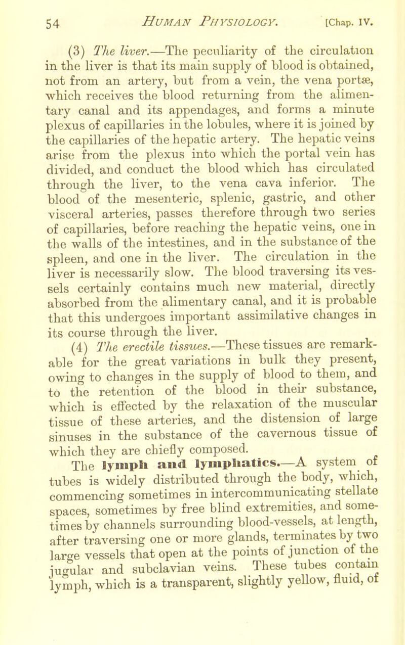 (3) The liver.—The peculiarity of the circulation in the liver is that its main supply of blood is obtained, not from an artery, but from a vein, the vena portse, which receives the blood returning from the alimen- tary canal and its appendages, and forms a minute plexus of capillaries in the lobules, where it is joined by the capillaries of the hepatic artery. The hepatic veins arise from the plexus into which the portal vein has divided, and conduct the blood which has circulated through the liver, to the vena cava inferior. The blood of the mesenteric, splenic, gastric, and other visceral arteries, passes therefore through two series of capillaries, before reaching the hepatic veins, one in the walls of the intestines, and in the substance of the spleen, and one in the liver. The circulation in the liver is necessarily slow. The blood traversing its ves- sels certainly contains much new material, directly absorbed from the alimentary canal, and it is probable that this undergoes important assimilative changes in its course through the liver. (4) The erectile tissues.—These tissues are remark- able for the great variations in bulk they present, owing to changes in the supply of blood to them, and to the retention of the blood in their substance, which is effected by the relaxation of the muscular tissue of these arteries, and the distension of large sinuses in the substance of the cavernous tissue of which they are chiefly composed. The lymph and lymphatics—A system of tubes is widely distributed through the body, which, commencing sometimes in intercommunicating stellate spaces, sometimes by free blind extremities, and some- times by channels surrounding blood-vessels, at length, after traversing one or more glands, terminates by two lar<^e vessels that open at the points of junction of the jugular and subclavian veins. These tubes contain lymph, which is a transparent, slightly yeUow, fluid, of