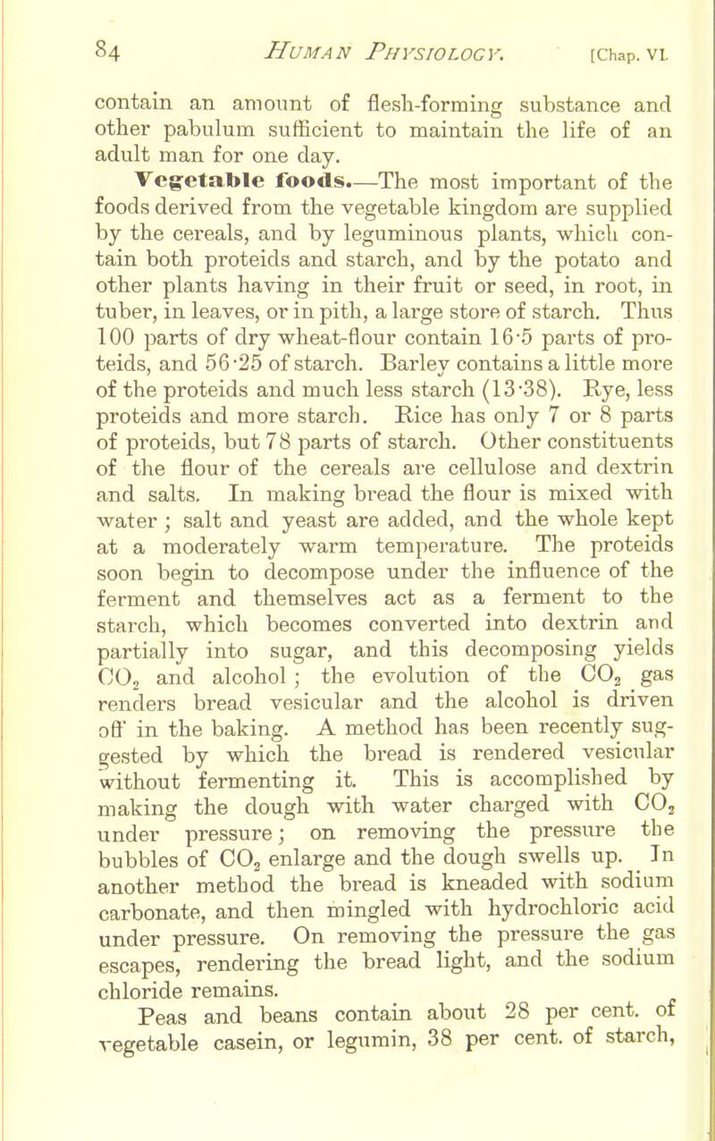 contain an amount of flesh-forming substance and other pabulum sufficient to maintain the life of an adult man for one day. Veg-etatole foods.—The most important of the foods derived from the vegetable kingdom are supplied by the cereals, and by leguminous plants, which con- tain both proteids and starch, and by the potato and other plants having in their fruit or seed, in root, iii tuber, in leaves, or in pith, a large store of starch. Thus 100 parts of dry wheat-flour contain 16'.5 parts of pro- teids, and 56 '25 of starch. Barley contains a little more of the proteids and much less starch (13-38). E-ye, less proteids and more starch. Rice has only 7 or 8 parts of proteids, but 78 parts of starch. Other constituents of the flour of the cereals are cellulose and dextrin and salts. In making bread the flour is mixed with water ; salt and yeast are added, and the whole kept at a moderately warm temperature. The proteids soon begin to decompose under the influence of the ferment and themselves act as a ferment to the starch, which becomes converted into dextrin and partially into sugar, and this decomposing yields COj and alcohol ; the evolution of the OOj gas renders bread vesicular and the alcohol is driven off in the baking. A method has been recently sug- gested by which the bread is rendered vesicular without fermenting it. This is accomplished by making the dough with water charged with COj under pressure; on removing the pressure the bubbles of CO^ enlarge and the dough swells up. _ In another method the bread is kneaded with sodium carbonate, and then mingled with hydrochloric acid under pressure. On removing the pressure the gas escapes, rendering the bread light, and the sodium chloride remains. Peas and beans contain about 28 per cent, of vegetable casein, or legumin, 38 per cent, of starch,