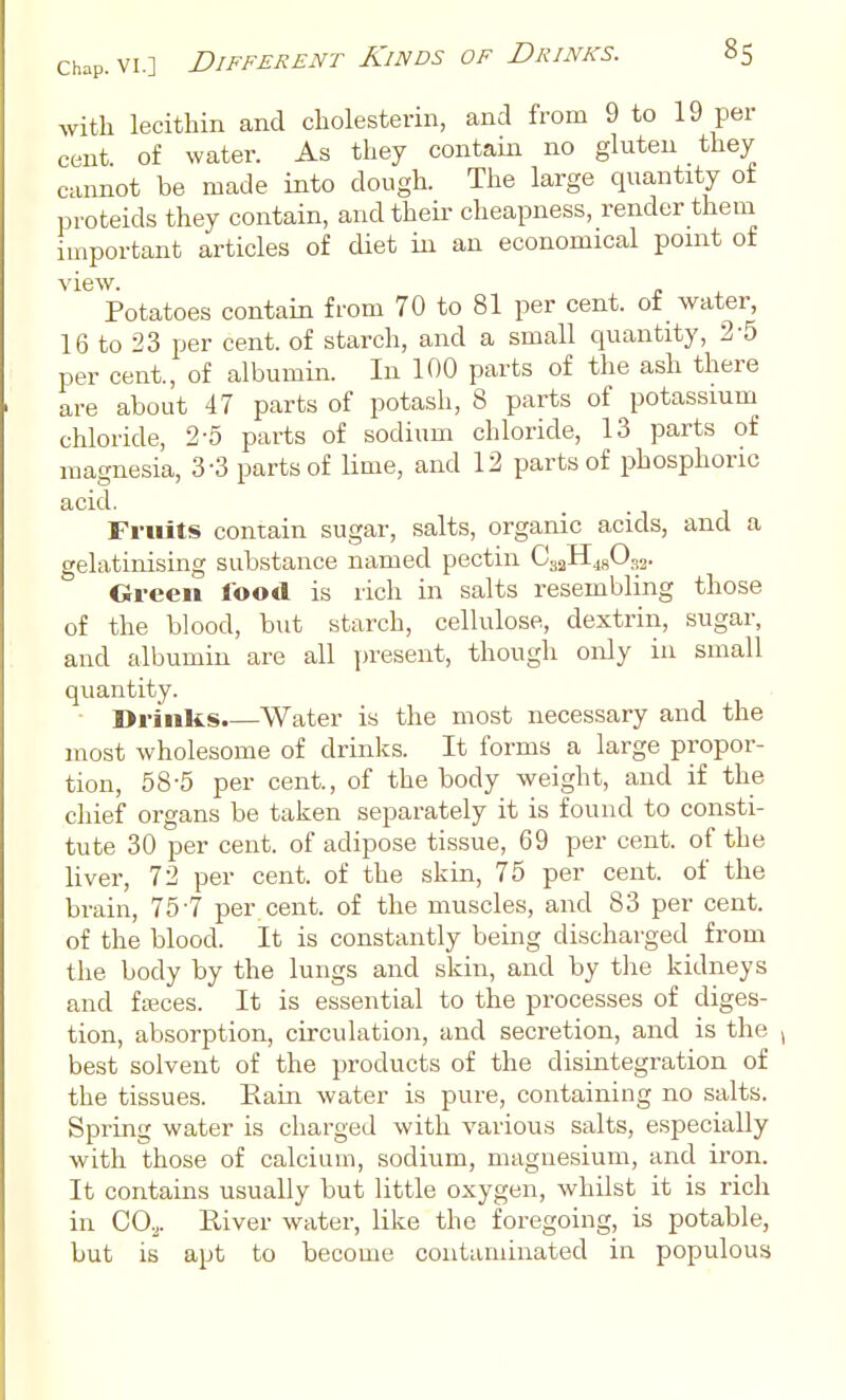 with lecithin and cholesterin, and from 9 to 19 per cent o£ water. As they contain no gluten they cannot be made into dough. The large quantity of proteids they contain, and their cheapness, render them important articles of diet in an economical point of view. Potatoes contain from 70 to 81 per cent, of water, 16 to 23 per cent, of starch, and a small quantity, 2-5 per cent., of albumin. In 100 parts of the ash there are about 47 parts of potash, 8 parts of potassium chloride, 2-5 parts of sodium chloride, 13 parts of magnesia, 3-3 parts of lime, and 12 parts of phosphoric acid. Fruits contain sugar, salts, organic acids, and a gelatinising substance named pectin CaaHjgOjj. Cri-een food is rich in salts resembling those of the blood, but starch, cellulose, dextrin, sugar, and albumin are all ])resent, though only in small quantity. ■ Drinks.—Water is the most necessary and the most wholesome of drinks. It forms a large propor- tion, 58-5 per cent., of the body weight, and if the cliief organs be taken separately it is found to consti- tute 30 per cent, of adipose tissue, 69 per cent, of the liver, 72 per cent, of the skin, 75 per cent, of the brain, 757 per cent, of the muscles, and 83 per cent, of the blood. It is constantly being discharged from the body by the lungs and skin, and by tlie kidneys and fasces. It is essential to the processes of diges- tion, absorption, circulation, and secretion, and is the best solvent of the products of the disintegration of the tissues. Eain water is pure, containing no salts. Spring water is charged with various salts, especially with those of calcium, sodium, magnesium, and iron. It contains usually but little oxygen, whilst it is rich in 00.^. River water, like the foregoing, is potable, but is apt to become contaminated in populous