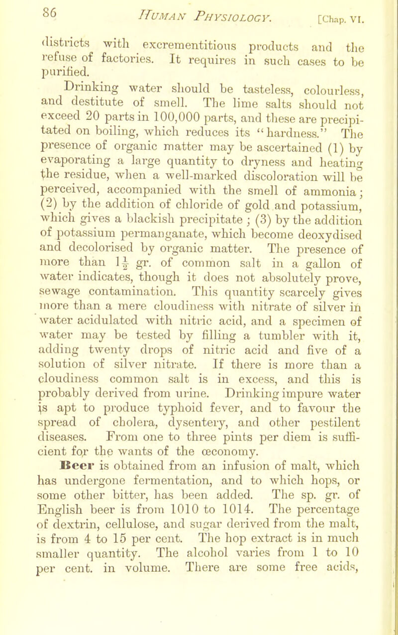 [Chap. VI. districts with excrementitions products and the refuse of factories. It requires in such cases to be purified. Drinking water sliould be tasteless, colourless, and destitute of smell. The lime salts should not exceed 20 parts in 100,000 parts, and these are precipi- tated on boiling, which reduces its hardness. The presence of organic matter may be ascertained (1) by evaporating a large quantity to dryness and heating t;he residue, when a well-marked discoloration will be perceived, accompanied with the smell of ammonia; (2) by the addition of chloride of gold and potassium, which gives a blackish precipitate ; (3) by the addition of potassium permanganate, which become deoxydised and decolorised by organic matter. The presence of more than 1^- gr. of common salt in a gallon of water indicates, though it does not absolutely prove, sewage contamination. This quantity scarcely gives more than a mere cloudiness with nitrate of silver in water acidulated with nitric acid, and a specimen of water may be tested by filling a tumbler with it, adding twenty drops of nitric acid and five of a solution of silver nitrate. If there is more than a cloudiness common salt is in excess, and this is probably derived from urine. Drinking impure water ^s ajit to produce typhoid fever, and to favour the spread of cholera, dysentery, and other pestilent diseases. From one to three pints per diem is suffi- cient fof the wants of the ceconomy. Beer is obtained from an infusion of malt, which has undergone fermentation, and to which hops, or some other bitter, has been added. The sp. gr. of English beer is from 1010 to 1014. The percentage of dextrin, cellulose, and sugar derived from the malt, is from 4 to 15 per cent. The hop extract is in much smaller quantity. The alcohol varies from 1 to 10 per cent, in volume. There are some free acids,