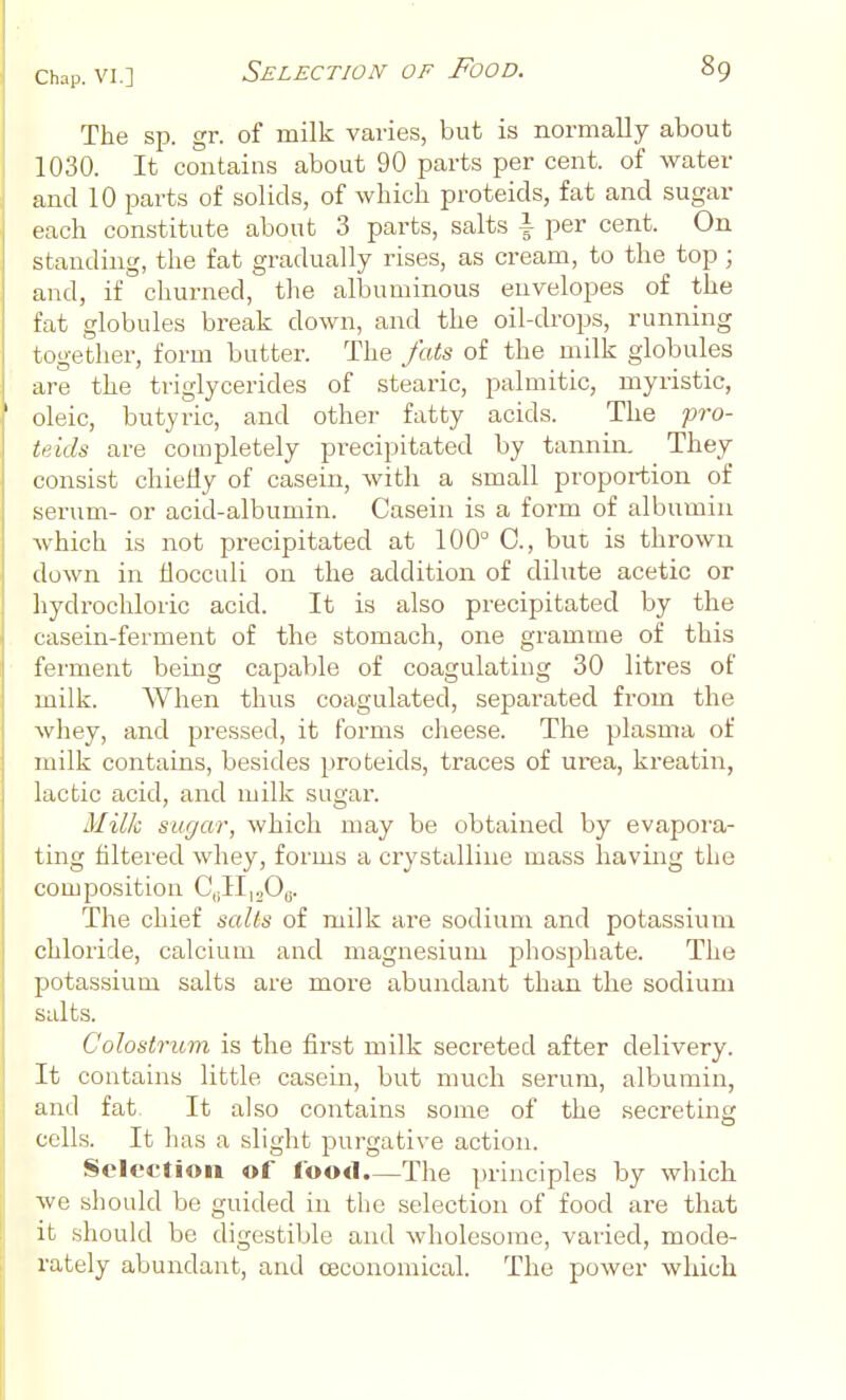 The sp. gr. of milk varies, but is normally about 1030. It contains about 90 parts per cent, of water and 10 parts of solids, of which proteids, fat and sugar each constitute about 3 parts, salts i per cent. On standing, the fat gradually rises, as cream, to the top ; , and, if churned, the albuminous envelopes of the fat globules break down, and the oil-drops, running together, form butter. The fats of the milk globules are the triglycerides of steai-ic, palmitic, myristic, ' oleic, butyric, and other fatty acids. The fro- tfids are completely precipitated by tannin. They consist chiefly of casein, with a small proportion of i serum- or acid-albumin. Casein is a form of albumin I Avhich is not precipitated at 100° C, but is thrown down in flocculi on the addition of dilute acetic or hydrochloric acid. It is also precipitated by the casein-ferment of the stomach, one gramme of this ferment being capable of coagulating 30 litres of milk. When thus coagulated, separated from the whey, and pi'essed, it forms cheese. The plasma of milk contains, besides proteids, traces of urea, kreatin, lactic acid, and milk sugar. Milk sugar, which may be obtained by evapoi'a- ting filtered whey, forms a crystalline mass having the composition C^^lytOi^. The chief salts of milk are sodium and potassium chloride, calcium and magnesium phosphate. The potassium salts are more abundant than the sodium suits. Colostrum is the first milk secreted after delivery. It contains little casein, but much serum, albumin, and fat. It al.so contains some of the secreting cells. It has a slight purgative action. Selection of food.—The principles by which we should be guided in the selection of food are that it should be digestible and wholesome, varied, mode- rately abundant, and oeconomical. The power which