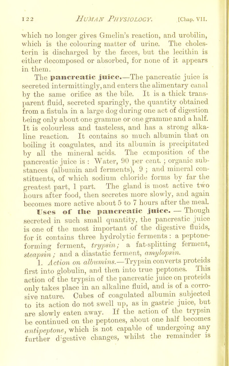 which no longer gives Gmelin's reaction, and urobilin, whicli is the colouring matter of urine. The choles- terin is discharged by the fmces, but the lecithin is either decomposed or absorbed, for none of it appears in them. The pancreatic juice.—The pancreatic juice is secreted intermittingly, and enters the alimentary canal by the same orifice as tlie bile. It is a thick trans- parent fluid, secreted sparingly, the quantity obtained from a fistula in a large dog during one act of digestion being only about one gramme or one gramme and a half. It is colourless and tasteless, and has a strong alka- line reaction. It contains so much albumin that on boiling it coagulates, and its albumin is precipitated by all the mineral acids. The composition of the pancreatic juice is : Water, 90 per cent. ; organic sub- stances (albumin and ferments), 9 ; and mineral con- stituents, of which sodium chloride forms by far the greatest part, 1 part. The gland is most active two hours after food, then secretes more slowly, and again becomes more active about 5 to 7 hours after the meal Uses of the pancreatic juice. — Though secreted in such small quantity, the pancreatic juice is one of the most important of the digestive fluids, for it contains three hydrolytic ferments : a peptone- forming ferment, trypsin; a fat-splitting ferment, steapsin ; and a diastatic ferment, amylopsin. 1. Action on a//j'<wrti«s.—Trypsin converts proteids first into globulin, and then into true peptones. This action of the trypsin of the pancreatic juice on proteids only takes place in an alkaline fluid, and is of a corro- sive nature. Cubes of coagulated albumin subjected to its action do not swell up, as in gastric juice, but are slowly eaten away. If the action of the trypsin be continued on the peptones, about one half becomes antipeptone, which is not capable of undergoing any further d-gestive changes, whilst the remainder is