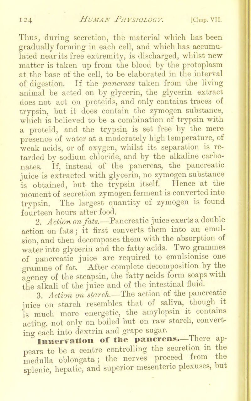 Thus, during secretion, the material wliicli has been gradually forming in each cell, and which has accumu- lated near its free extremity, is discharged, whilst new matter is taken up from the blood by the protoplasm at the base of the cell, to be elaborated in the interval of digestion. If the pancreas taken from the living animal be acted on by glycerin, the glycerin extract does not act on proteids, and only contains traces of trypsin, but it does contain the zymogen substance, which is believed to be a combination of trypsin with a proteid, and the trypsin is set free by the mere presence of water at a moderately high temperature, of weak acids, or of oxygen, whilst its separation is re- tarded by sodium chloride, and by the alkaline carbo- nates. If, instead of the pancreas, the pancreatic juice is extracted with glycerin, no zymogen substance is obtained, but the trypsin itself. Hence at the moment of secretion zymogen ferment is converted into trypsin. The largest quantity of zymogen is found fourteen hours after food. 2. Action on fats.-—Pancreatic juice exerts a double action on fats; it first converts them into an emul- sion, and then decomposes them with the absorption of water into glycerin and the fatty acids. Two grammes of pancreatic juice are required to emulsionise one gramme of fat. After complete decomposition by the agency of the steapsin, the fatty acids form soaps with the alkali of the juice find of the intestinal fluid. 3. Action on starch.—The action of the pancreatic juice on starch resembles that of saliva, though^ it is much more energetic, the amylopsin it contains acting, not only on boiled but on raw starch, convert- ino- each into dextrin and grape sugar.  Innervation of the pancreas.—There ap- pears to be a centre controlling the secretion in the medulla oblongata; the nerves proceed from the splenic, hepatic, and superior mesenteric plexuses, but