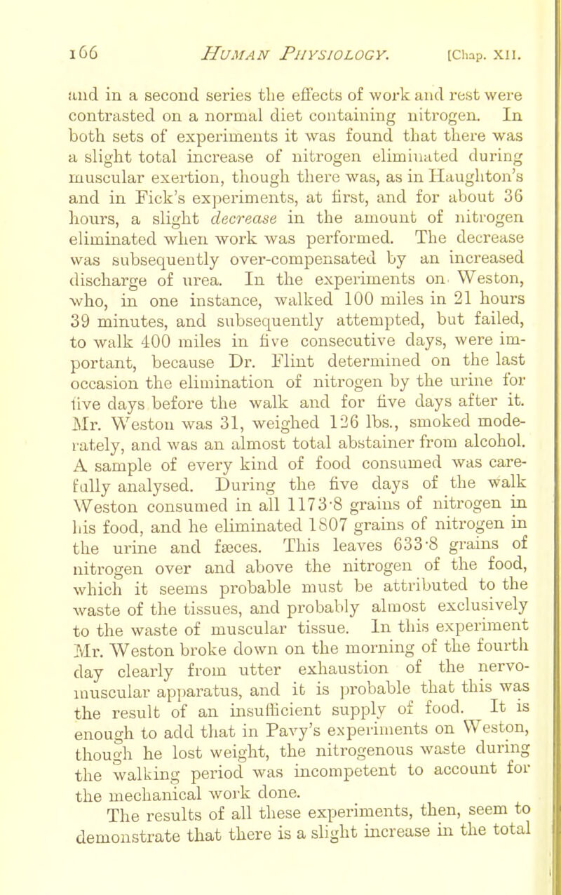 and in a second series the effects of work and rest were contrasted on a normal diet containing uiti-ogen. In both sets of experiments it was found that there was a slight total increase of nitrogen eliminated during muscular exei-tion, though there was, as in Haughton's and in Pick's experiments, at tirst, and for about 36 hours, a slight decrease in the amount of nitrogen eliminated when work was performed. The decrease was subsequently over-compensated by an increased discharge of urea. In the experiments on Weston, who, in one instance, walked 100 miles in 21 hours 39 minutes, and subsequently attempted, but failed, to walk 400 miles in live consecutive days, were im- portant, because Dr. Flint determined on the last occasion the elimination of nitrogen by the urine for live days before the walk and for live days after it. Mr. Weston was 31, weighed 126 lbs., smoked mode- i-ately, and was an almost total abstainer from alcohol. A sample of every kind of food consumed was care- fully analysed. During the five days of the walk Weston consumed in all 1173-8 grains of nitrogen in his food, and he eliminated 1807 grains of nitrogen in the urine and faeces. This leaves 633-8 grains of nitrogen over and above the nitrogen of the food, which it seems probable must be attributed to the waste of the tissues, and probably almost exclusively to the waste of muscular tissue. In this experiinent Mr. Weston broke down on the morning of the fourth day clearly from utter exhaustion of the nervo- muscular apparatus, and it is probable that this was the result of an insufficient supply of food. It is enough to add that in Pavy's experiments on Weston, though he lost weight, the nitrogenous waste during the walking period was incompetent to account for the mechanical work done. The results of all these experiments, then, seem to demonstrate that there is a slight increase m the total