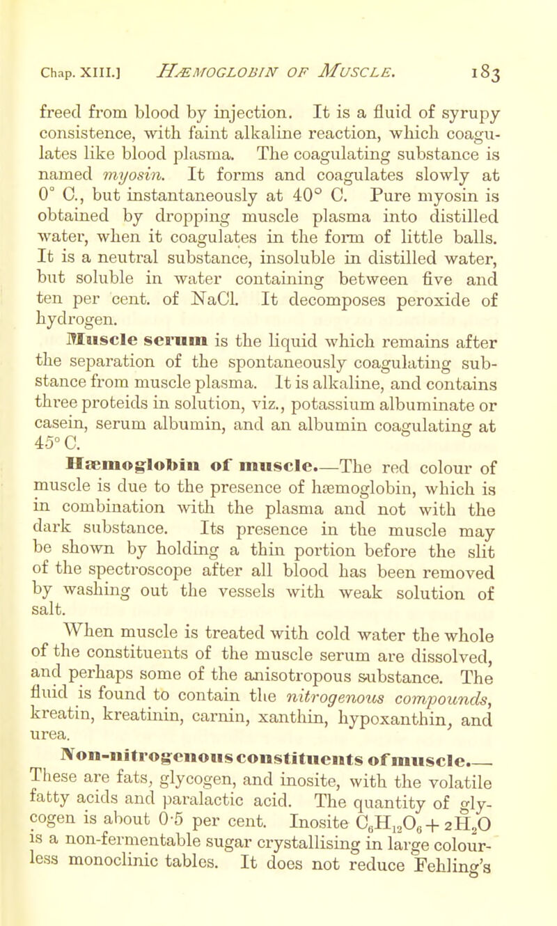 Chap. XIII.] HEMOGLOBIN OF MuSCLE. freed ft-om blood by injection. It is a fluid of syrupy consistence, with faint alkaline reaction, which coagu- lates like blood plasma. The coagulating substance is named myosin. It forms and coagulates slowly at 0° 0., but instantaneously at 40° C. Pure myosin is obtained by dropping muscle plasma into distilled water, when it coagulates in the form of little balls. It is a neutral substance, insoluble in distilled water, but soluble in water containing between five and ten per cent, of NaCL It decomposes peroxide of hydrogen. Muscle sei-uin is the liquid which remains after the separation of the spontaneously coagulating sub- stance from muscle plasma. It is alkaline, and contains three proteids in solution, viz., potassium albuminate or casein, serum albumin, and an albumin coagulating at 45°C. Haemoglobin of muscle.—The red colour of muscle is due to the presence of haemoglobin, which is in combination with the plasma and not with the dark substance. Its presence in the muscle may be shown by holding a thm. portion before the slit of the spectroscope after all blood has been removed by washing out the vessels with weak solution of salt. When muscle is treated with cold water the whole of the constituents of the muscle serum are dissolved, and perhaps some of the anisotropous substance. The fluid is found to contain the nit^-ogenous compounds, kreatin, kreatinin, carnin, xanthin, hypoxanthin, and urea. JVon-nltrog^enous constituents of muscle. These are fats, glycogen, and inosite, with the volatile fatty acids and paralactic acid. The quantity of gly- cogen is about 0-5 per cent. Inosite C^IL,^0^+2ll,0 IS a non-fermentable sugar crystallising in large colour-' less monoclinic tables. It does not reduce Fehlinw'a