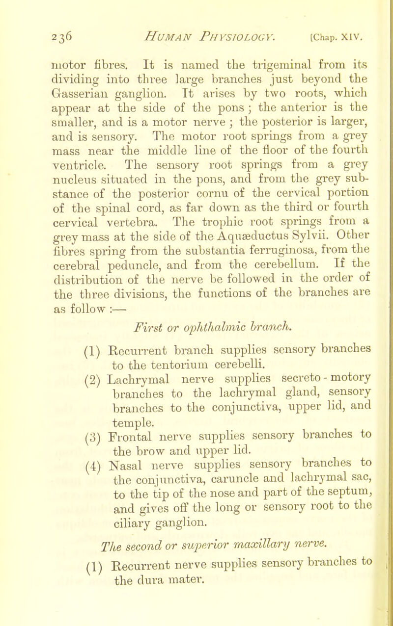 motor fibres. It is named the tiigeminal from its dividing into three large branches just beyond the Gasserian ganglion. It arises by two roots, which appear at the side of the pons ; the anterior is the smaller, and is a motor nerve ; the posterior is larger, and is sensoiy. The motor root springs from a gi'ey mass near the middle line of the floor of the fourth ventricle. The sensory root springs from a grey nucleus situated in the pons, and from the grey sub- stance of the posterior cornu of the cervical portion of the spinal cord, as far down as the third or foui-th cervical vertebra. The trophic root springs from a grey mass at the side of the Aquseductus Sylvii. Other fibres spring from the substantia ferruginosa, from the cerebral peduncle, and from the cerebellum. If the distribution of the nerve be followed in the order of the three divisions, the functions of the branches are as follow :— First or oiMmlmic branch. (1) Recurrent branch supplies sensory branches to the tentorium cerebelli. (2) Lachrymal nerve supplies secreto - motory branches to the lachrymal gland, sensory branches to the conjunctiva, upper lid, and temple. (3) Frontal nerve supplies sensory branches to the brow and upper lid. (4) Nasal nerve supplies sensory branches to the conjiinctiva, caruncle and lachrymal sac, to the tip of the nose and part of the septum, and gives ofl the long or sensory root to the ciliary ganglion. The second or su2oerior maxillary nerve. (1) Recurrent nerve supplies sensory branches to the dura mater.