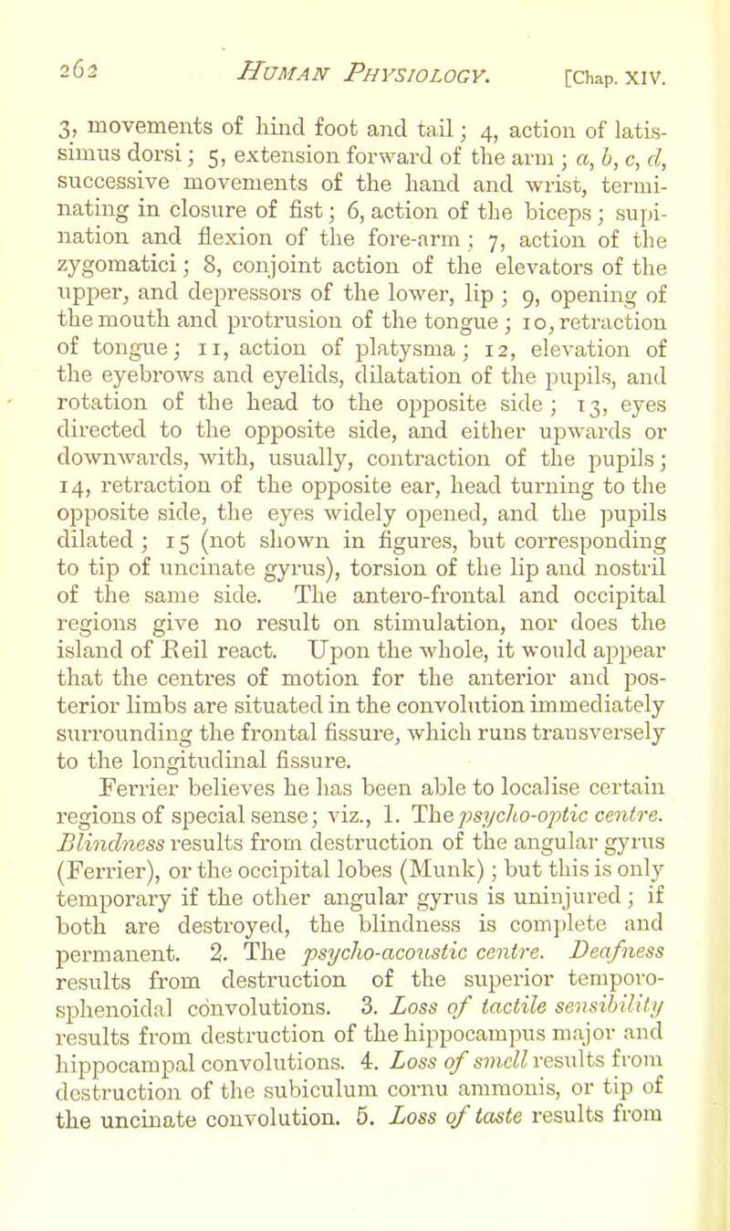 3, movements of hiiid foot and tail; 4, action of latis- simus dorsi; 5, extension forward of the arm ; «, h, c, d, successive movements of the hand and wrist, termi- nating in closure of fist; 6, action of tlie biceps ; supi- nation and flexion of the fore-arm ; 7, action of the zygomatic!; 8, conjoint action of the elevators of the upper, and depressoi-s of the lower, lip ; 9, opening of the mouth and protrusion of the tongue ; 10, retraction of tongue; 11, action of platysma; 12, elevation of the eyebrows and eyelids, dilatation of the pupils, and rotation of the head to the opj^osite side; 13, eyes directed to the opposite side, and either upwards or downwards, with, usually, contraction of the pupils; 14, retraction of the opposite ear, head tui-ning to the opposite side, the eyes widely opened, and the pupils dilated ; 15 (not shown in figures, but corresponding to tip of uncinate gyrus), torsion of the lip and nostril of the same side. The antero-frontal and occipital regions give no result on stimulation, nor does the island of Eeil react. Upon the whole, it would appear that the centres of motion for the anterior and pos- terior limbs are situated in the convolution immediately surrounding the frontal fissure, which runs transversely to the longitudinal fissure. Terrier believes he has been able to localise certain regions of special sense; viz., 1. The psycho-optic centre. Blindness results from destruction of the angular gyrus (Ferrier), or the occipital lobes (Munk); but this is only temporary if the other angular gyrus is uninjured ; if both are destroyed, the blindness is complete and permanent. 2. The psycho-acoustic centre. Deafness results from destruction of the superior temporo- sphenoidal convolutions. 3. Loss of tactile sensibiUty results from destruction of the hippocampus major and hippocampal convolutions. 4. Loss of smell results from destruction of the subiculum cornu ammonis, or tip of the uncinate convolution. 5. Loss of taste results from