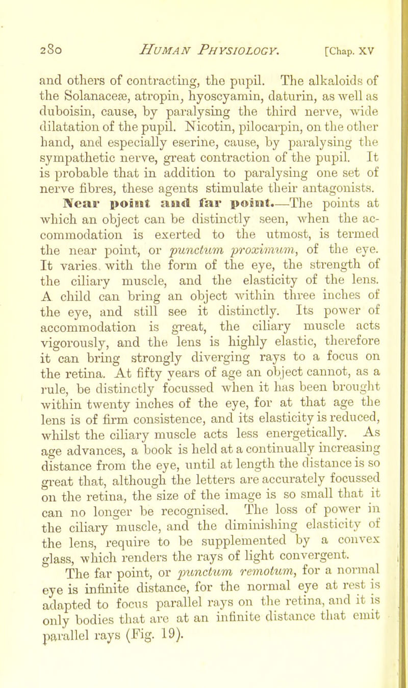 and others of contracting, the pupil. The alkaloids of the SolanacesB, atropin, hyoscyamin, daturin, as well as duboisin, cause, by paralysing the third nerve, wide dilatation of the pupil. Nicotin, pilocarpin, on the other hand, and especially eserine, cause, by paralysmg the sympathetic nerve, great contraction of the pupil. It is probable that in addition to paralysing one set of nerve fibres, these agents stimulate their antagonists. Near point and far point.—The points at which an object can be distinctly seen, when the ac- commodation is exerted to the utmost, is termed the near point, or punctum proximum, of the eye. It varies with the form of the eye, the strength of the ciliary muscle, and the elasticity of the lens. A child can bring an object within three inches of the eye, and still see it distmctly. Its power of accommodation is great, the ciliary muscle acts vigorously, and the lens is highly elastic, therefore it can bring strongly diverging rays to a focus on the retina. At fifty years of age an object cannot, as a rule, be distinctly focussed when it has been broug]:t within twenty inches of the eye, for at that age the lens is of firm consistence, and its elasticity is reduced, whilst the ciliary muscle acts less energetically. _As age advances, a book is held at a continually increapiug distance from the eye, until at length the distance is so great that, although the letters are accurately focussed on the retina, the size of the image is so small that it can no longer be recognised. The loss of power in the ciliary muscle, and the diminishing elasticity of the lens, require to be supplemented by a convex glass, which renders the rays of light convergent. The far point, or p)imctum remotum, for a normal eye is infinite distance, for the normal eye at rest is adapted to focus parallel rays on tlie retina, and it is only bodies that are at an infinite distance that emit