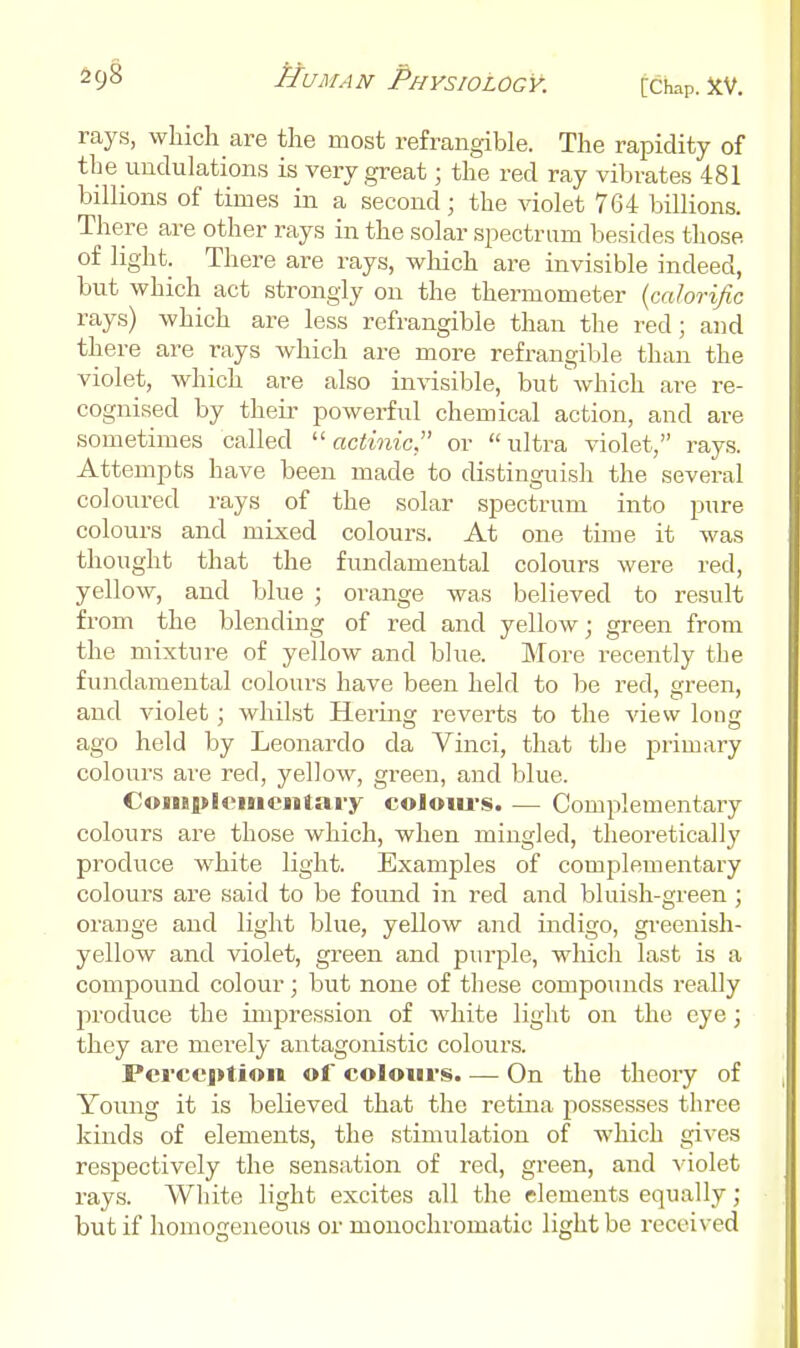 rays, which are the most refrangible. The rapidity of the undulations is very great; the red ray vibrates 481 billions of times in a second; the violet 764 billions. There are other rays in the solar spectrum besides those of light. There are rays, which are invisible indeed, but which act strongly on the thermometer {calorific rays) which are less refrangible than the red; and there are rays which are more refrangible than the violet, which are also invisible, but \vhich are re- cognised by theii' powerful chemical action, and are sometimes called ''actinic or ultra violet, ray,s. Attempts have been made to distinguish the several coloured rays of the solar spectrum into pure colours and mixed colours. At one time it was thought that the fundamental colours were red, yellow, and Ijlue ; orange was believed to result from the blending of red and yellow; green from the mixture of yellow and blue. More recently the fundamental colours have been held to be red, green, and Adolet; whilst Hering reverts to the view long ago held by Leonardo da Vinci, that the primary colours are red, yellow, green, and blue. Coinpleinciitai-y coloiu-s. — Complementary colours are those which, when mingled, theoretically produce w^hite light. Examples of complementary colours are said to be found in red and bluish-green ; orange and light blue, yellow and indigo, gi-eenish- yellow and violet, green and pui-ple, which last is a compound colour; but none of these compounds really 2»-oduce the impression of white light on the eye; they are merely antagonistic colours. Pcrcci>tion of coloiivs. — On the theory of Young it is believed that the retina possesses three kinds of elements, the stimulation of which gives respectively the sensation of red, green, and violet rays. White light excites all the elements equally; but if homogeneous or monochromatic light be received