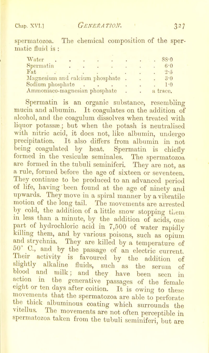 spermatozoa. The chemical composition of the sper- matic fluid is : Wiiter 88-0 Sperniatiii ....... 6-0 Fat 2-0 jilaj^nesium and ralcium phosphate . . . o'O Sodium phosjjhate . . . . . .1-0 Ammoniaco-magnesian phosphate . . a trace. Spermatin is an organic substance, resembling mucin and albumin. It coagulates on the addition of alcohol, and the coagulum dissolves when treated with liquor potassse; but when the potash is neutralised with nitric acid, it does not, like albumin, undergo precipitation. It also differs from albumin in not being coagulated by heat. Spermatin is chiefly formed in the vesiculfe seminal es. The spermatozoa are formed in the tubuli seminiferi. They are not, as a rule, formed before the age of sixteen or seventeen. They continue to be produced to an advanced period of life, having been found at the age of ninety and upwards. They move in a spiral manner by a vibratile motion of the long tail. The movements are arre.sted by cold, the addition of a little snow stopping them in less than a minute, by the addition of acids, one part of hydrochloric acid in 7,-500 of water rapidly killing them, and by various poisons, such as opium and strychnia. They are killed by a temperature of 50° C., and by the passage of an electric current. Iheir activity is favoured by the addition of slightly alkaline fluids, such as the serum of blood and milk; and they have been seen in action in the generative passages of the female eight or ten days after coition. It is owing to these movements that the spermatozoa are able to perforate the thick albuminous coating which surrounds the vitellu.s. The movements are not often perceptible in spermatozoa taken from the tubuli seminiferi, but are