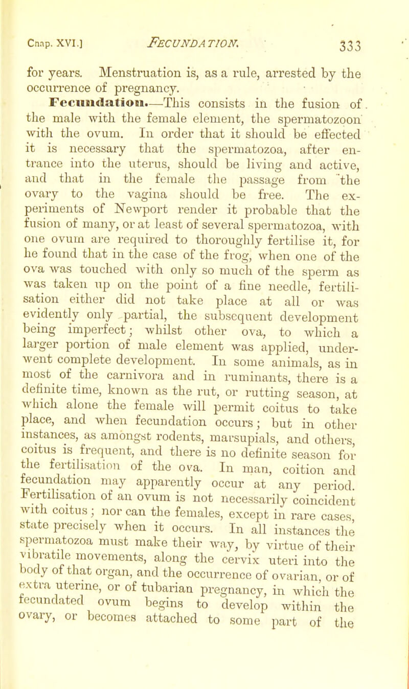 for years. Menstruation is, as a rule, arrested by the occurrence of pregnancy. Fecimdation.—This consists in the fusion of. the male with the female element, the spermatozoon with the ovum. In order that it should be effected it is necessary that the spermatozoa, after en- trance into the uterus, should be living and active, and that in the female the jiassage from 'the ovary to the vagina should be free. The ex- periments of Newport render it probable that the fusion of many, or at least of several spermatozoa, with one ovum are requii^ed to thoroughly fertilise it, for he found that in the case of the frog, when one of the ova was touched with only so much of the sperm as was taken up on the point of a fine needle, fertili- sation either did not take place at all or was evidently only partial, the subsequent development being imperfect; whilst other ova, to which a larger portion of male element was applied, under- went complete development. In some animals, as in most_ of the caruivora and in ruminants, there is a definite time, known as the rut, or rutting season, at which alone the female Avill permit coitus to take place, and when fecundation occurs; but in other instances, as amongst rodents, marsupials, and others, coitus is frequent, and there is no definite season for the fertilisation of the ova. In man, coition and fecundation may apparently occur at any period. Fertilisation of an ovum is not necessarily coincident with coitus; nor can the females, except in rare cases state precisely when it occurs. In all instances the spermatozoa must make their way, by virtue of their vibratile movements, along the cervix uteri into the body ot that organ, and the occurrence of ovarian or of extra uterine, or of tubarian pregnancy, in which the fecundated ovum begins to develop within the ovary, or becomes attached to some part of the