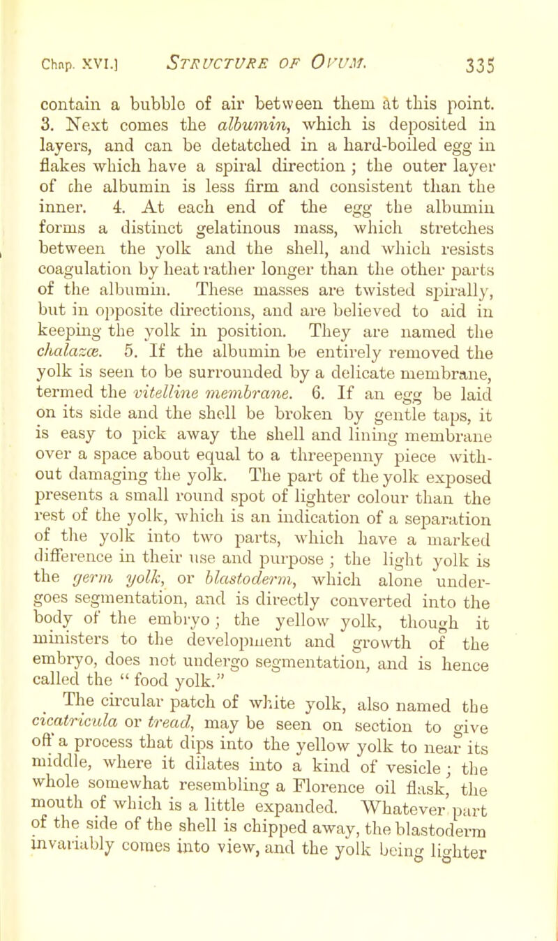 contam a bubble of air between them at this point. 3. Next comes the albumin, which is deposited in layers, and can be detatched in a hard-boiled egg in flakes which have a spiral direction ; the outer layer of che albumin is less firm and consistent than the inner. 4. At each end of the egg the albumin forms a distinct gelatinous mass, which stretches between the yolk and the shell, and which resists coagulation by heat leather longer than the other jjarts of the albumin. These masses are twisted spirally, but in opposite directions, and are believed to aid in keepiiag the yolk in position. They are named the chalazce. 5. If the albumin be entirely removed the yolk is seen to be surrounded by a delicate membrane, termed the vitelline membrane. 6. If an egg be laid on its side and the shell be broken by gentle taps, it is easy to pick away the shell and lining membrane over a space about equal to a threepenny piece with- out damaging the yolk. The part of the yolk exposed presents a small round spot of lighter colour than the rest of the yolk, which is an indication of a separation of the yolk into two parts, which have a marked difference in their use and purpose ; the light yolk is the rjerm yolk, or blastoderm, which alone under- goes segmentation, and is directly converted into the body of the embryo; the yellow yolk, though it ministers to the development and growth of the embryo, does not undergo segmentation, and is hence called the food yolk. The circular patch of wlute yolk, also named the cicatricida or tread, may be seen on section to give off a process that dips into the yellow yolk to near its middle, where it dilates into a kind of vesicle; the whole somewhat resembling a Florence oil flask' the mouth of Avhich is a little expanded. Whatever'part of the side of the shell is chipped away, the blastoderm invariably comes into view, and the yolk bein^r lio-hter