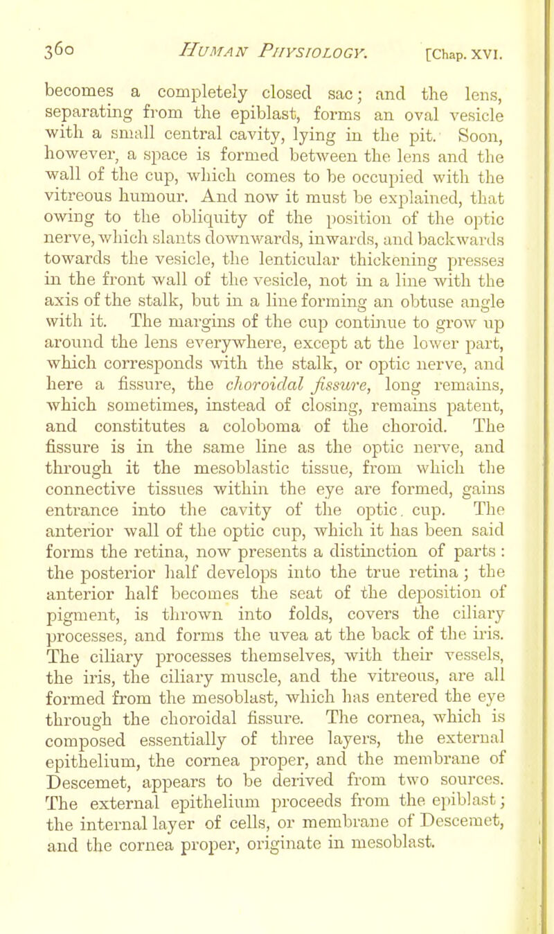 becomes a completely closed sac; and the lens, separating from the epiblast, forms an oval vesicle with a small central cavity, lying in the pit. Soon, however, a space is formed between the lens and the wall of the cup, which comes to be occupied with the vitreous humour. And now it must be explained, that owing to the obliquity of the position of the optic nerve, which slants downwards, inwards, and backwards towards the vesicle, the lenticular thickening presses in the front wall of the vesicle, not in a line with the axis of the stalk, but in a line forming an obtuse angle with it. The margins of the cup continue to grow up around the lens everywhere, except at the lower part, which corresponds -svith the stalk, or optic nerve, and here a fissure, the choroidal fissure, long remains, Avhich sometimes, instead of closing, remains patent, and constitutes a coloboma of the choroid. The fissure is in the same line as the optic nerve, and through it the mesoblastic tissue, from which the connective tissues within the eye are formed, gains entrance into the cavity of the optic, cup. The anterior wall of the optic cup, which it has been said forms the retina, now presents a distinction of parts : the posterior half develops into the true retina; the anterior half becomes the seat of the deposition of pigment, is thrown into folds, covers the ciliary processes, and forms the uvea at the back of the iris. The ciliary j^rocesses themselves, with their vessels, the iris, the ciliary muscle, and the vitreous, are all formed from the mesoblast, which has entered the eye through the choroidal fissure. The cornea, which is composed essentially of three layers, the external epithelium, the cornea pi'oper, and the membrane of Descemet, appears to be derived from two sources. The external epithelium proceeds from the epiblast; the internal layer of cells, or membrane of Descemet, and the cornea propei-, originate in mesoblast.