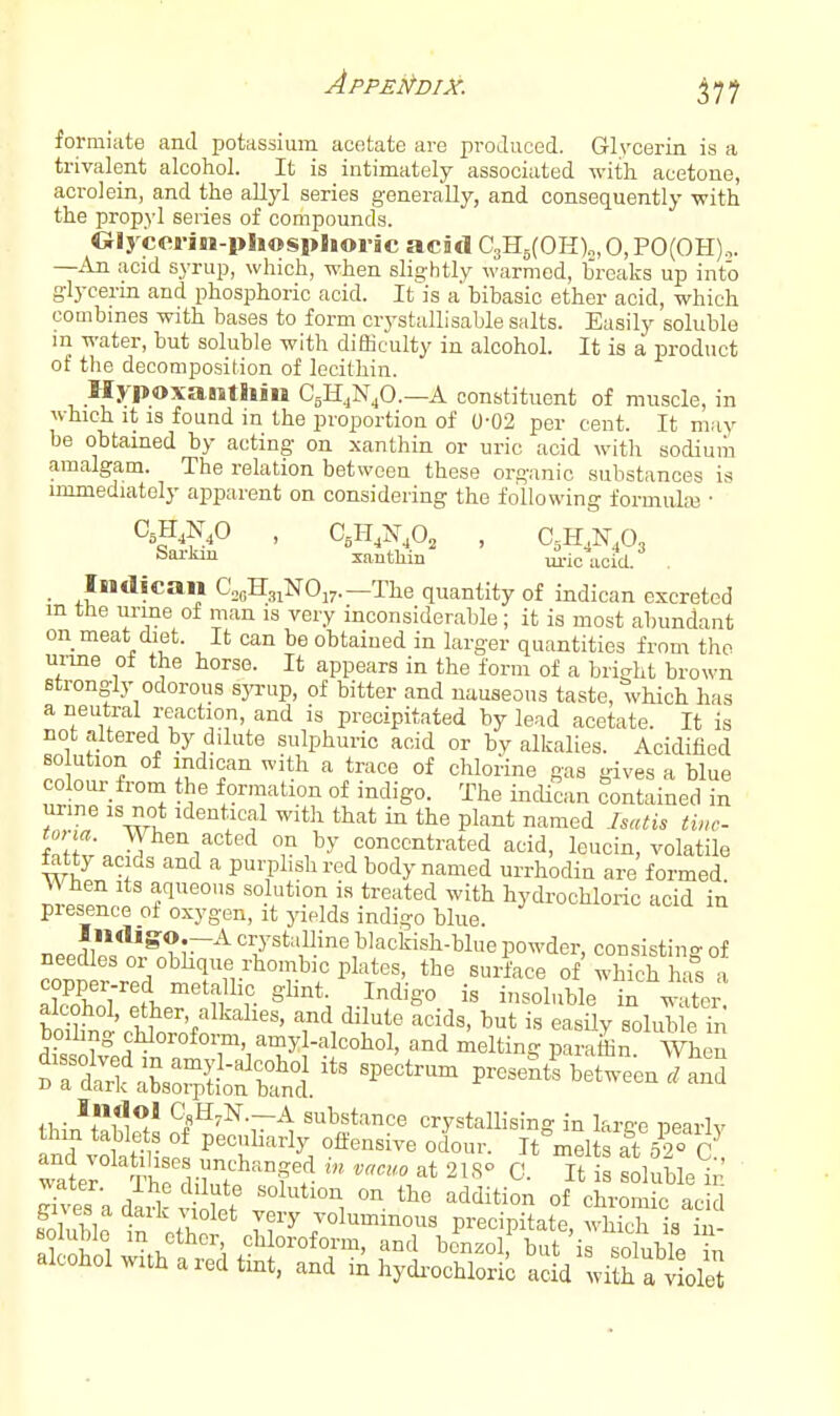 IS a formiate and potassium acetate are produced. Glrcerin .a „, trivalent alcohol. It is intimately associated with acetone, acrolein, and the allyl series generally, and consequently with the propyl series of compounds. Cilycerin-pliosplioric acad C3H5(OH)„,0,PO(OH).,. —An acid syrup, which, when slightly warmed, breaks up into glycerin and phosphoric acid. It is a bibasic ether acid, which combines with bases to form ciystallisable salts. Easily soluble m water, but soluble with difficulty in alcohol. It is a product of the decomposition of lecithin. llypoxanthin CgHjNjO.—A constituent of muscle, in which it IS found in the proportion of 0-02 per cent. It may be obtained by acting on xanthin or uric acid with sodiuiii amalgam. The relation between these organic substances is immediately apparent on considering the following formula} ■ CsH^N.O , C,II,N^o, , C,H,N,03 Sarkm xanthin m-ic ucid. . _ Indican CogHgiNOj^.—The quantity of indican excreted in the urme of man is very inconsiderable; it is most abundant on meat diet. It can be obtained in larger quantities from the urme of the horse. It appears in the form of a brirfit brown strongly odorous syrup, of bitter and nauseous taste, which has a neutral reaction, and is precipitated by lead acetate. It is not altered by dilute sulphuric acid or by alkalies. Acidified solution of indican with a trace of chlorine gas gives a blue colour from the formation of indigo. The incUcan contained in urme is not identical with that in the plant named Isati, tinc- tona. When acted on by concentrated acid, leucin, volatile fetty acids and a purplish red body named urrhodin are formed. When Its aqueous solution is treated with hydrochloric acid in presence oi oxygen, it yields indigo blue. neerlllV^.*?;~'^ crystaUine blackish-blue powder, consisting of needles or obhque rhombic plates, the surface of which has a alcohol, ether, alkalies, and dilute acids, but is easily solub e in boihng chloroform amyl-alcohol, and melting paLffin When JTtl^irpfefbt; P-nt^betwe-enTa'nd water'^TWiyuT'^'f^' ^' '^^ soluble in nth JT^ jolummous precipitate, which is iu- al ohol ^tb . , 'l ^nd benzol, but 'is soluble hi alcohol with a red tmt, and in hydi-ochloric acid with a violet