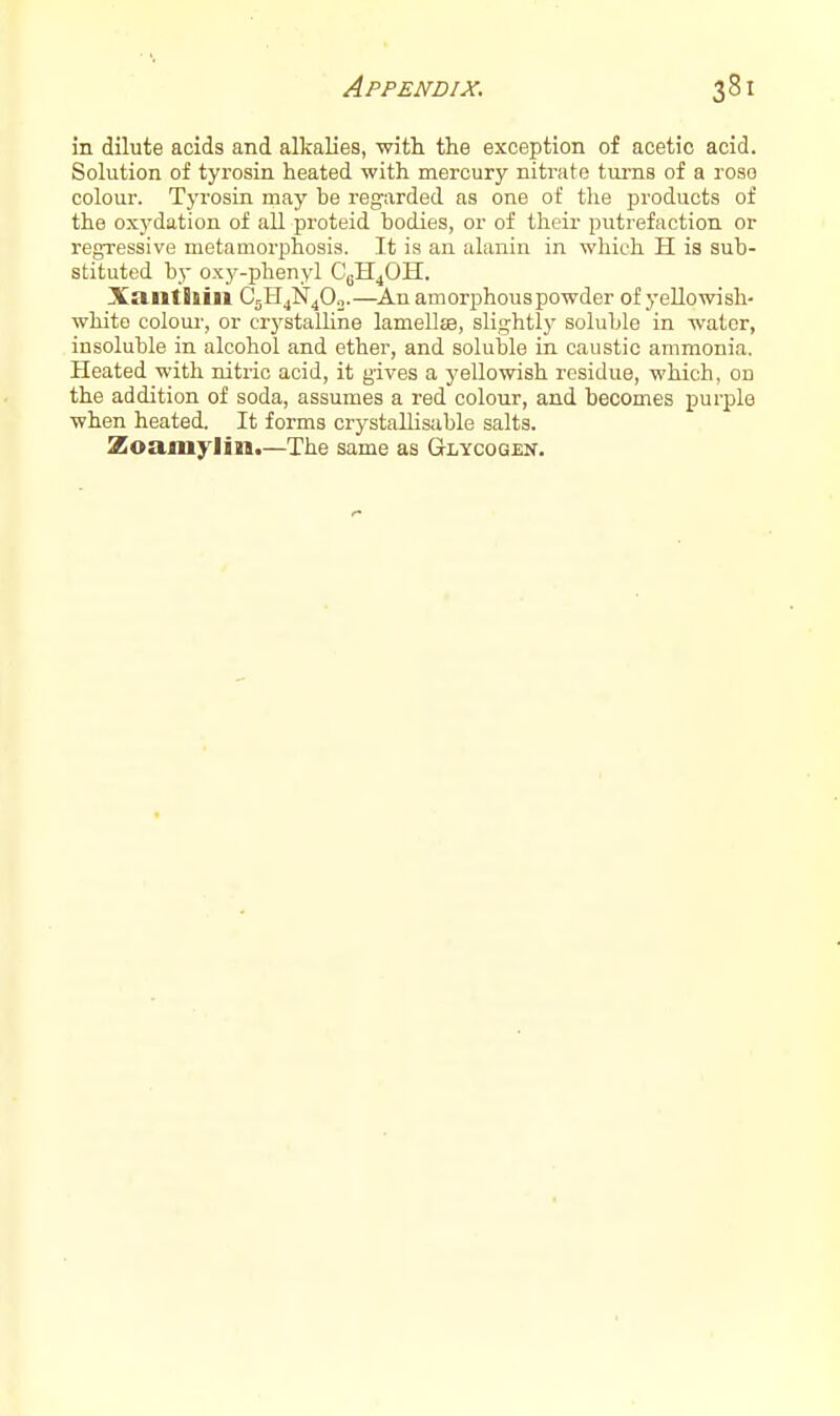 in dilute acids and alkalies, with the exception of acetic acid. Solution of tyrosin heated with mercury niti-ate tm-ns of a roso colour. Tyrosin may be regarded as one of tlie products of the oxydation of all proteid bodies, or of their putrefaction or regTessive metamorphosis. It is an alanin in which H is sub- stituted by oxy-phenyl C^H^OH. Xantliiii C5H4N4O0.—Anamorphouspowder of yellowish- white coloui-, or crystalline lamellffl, slight!}^ soluble in water, insoluble in alcohol and ether, and soluble in caustic ammonia. Heated with nitric acid, it gives a yellowish residue, which, on the addition of soda, assumes a red colour, and becomes purple when heated. It forms crystallisable salts. Zoamylin.—The same as Glycogen.