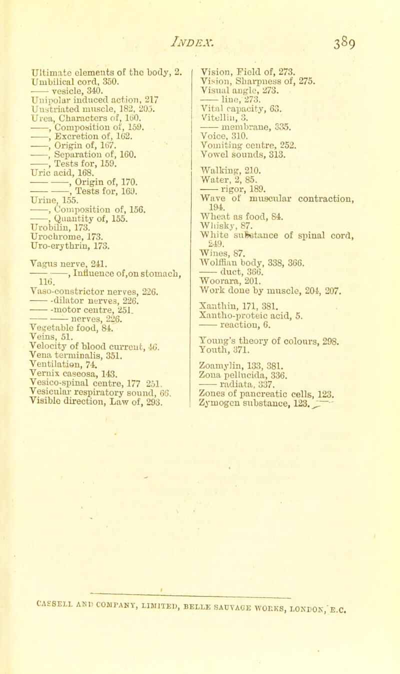 Ultimate elements of the body, 2. Umbilical cord, 350. ■ vesicle, 340. Uiiix^olar induced action, 217 Unati-iated iimscle, 182, 21),). Urea, Chai-acters of, ItiO. , Comi)oaition of, 159. , Excretion of, 102. , Origin of, hV. , Separation of, 160. , Tests for, 159. Uric acid, 168. ■ , Origin of, 170. , Tests for, 169. Urine, 155. ■ , Composition of, 156. , Quantity of, 155. Urobilin, 173. Urochrome, 173. Uro-erjthrin, 173. Vagus nerve, 241. , Influence of.onstomacL, 116. Vaso-oonstrictor nerves, 226. dilator nerves, 226. motor centre, 251. nerves, 226. Ve','etablo food, 84. Veins, 51. Velocity of blood current, 46. Vena tei-minalis, 351. Ventilatign, 74. Vemix caseosa, 143. Vesico-spinal centre, 177 251. Vesiculai- respiratory sound, 66. Visible direction, Law of, 293. Vision, Field of, 273. Vision, Sharpness of, 275. Visual angle, 273. line, 273. Vital caimoity, 63. Vitelliu, 3. membrnue, 335. Voice. 310. Vouiiting centre, 252. Vowel sounds, 313. Walking, 210. Water, 2, 85. rigor, 189. Wave of muscular contractdon, 194. Wheat as food, 84. Whisky, 87. White suSetance of spinal cord, 249. Wines, 87. Wolffian body, 338, 366. duct, 366. Woorara, 201. Work done by muscle, 204, 207. Xonthiu, 171, 381. Xantho-proteio acid, 5. reaction, 6. Young's theory of colours, 298. Youth, 371. Zoamylin, 133, 381. Zona pelUicida, .336. ■ radiata. 337. Zones of pancreatic cells, 123. Zymogen substance, 123, ' .fSELL AND COWPAHY, LIMITED, BELLE SACVAGE WOKKS, LONDOK,-E,C.