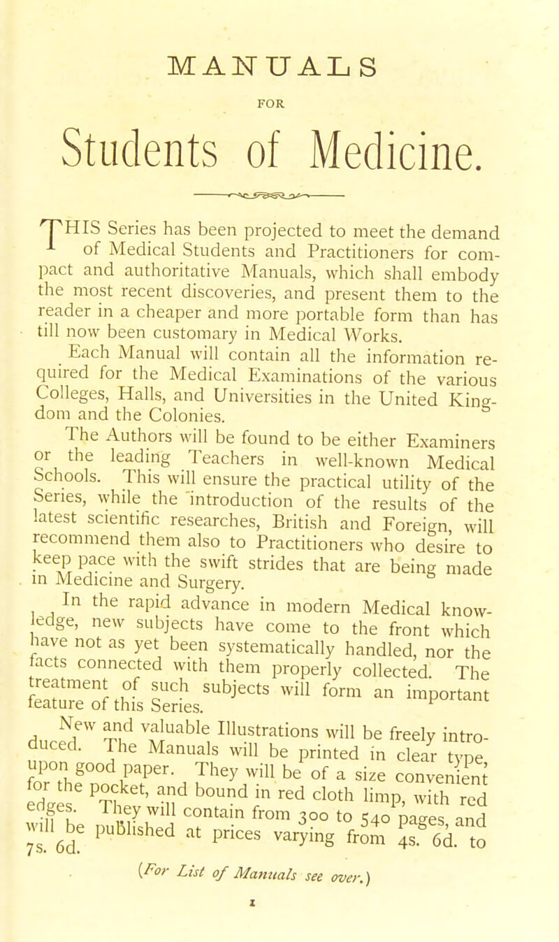 MANUALS FOR Students of Medicine. 'PHIS Series has been projected to meet the demand of Medical Students and Practitioners for com- pact and authoritative Manuals, which shall embody the most recent discoveries, and present them to the reader in a cheaper and more portable form than has ■ till now been customary in Medical Works. _ Each Manual will contain aU the information re- quired for the Medical Examinations of the various Colleges, Halls, and Universities in the United King- dom and the Colonies. The Authors will be found to be either Examiners or the leading Teachers in well-known Medical Schools. This will ensure the practical utility of the Series, while the 'introduction of the results of the latest scientific researches, British and Foreign will recommend them also to Practitioners who desire to keep pace with the swift strides that are being made in Medicine and Surgery. In the rapid advance in modern Medical know- edge, new subjects have come to the front which have not as yet been systematically handled, nor the facts connected with them properly collected The treatment of such subjects will form an important feature of this Series. ^ New and valuable Illustrations will be freely intro- duced. The Manuals will be printed in clelr Zl upon good paper. They will be of a size conven em U K ^'i^y^ill contain from 300 to 540 pa-es and will^be published at prices varying £r 6d to (y^or List of Manuals see over.)