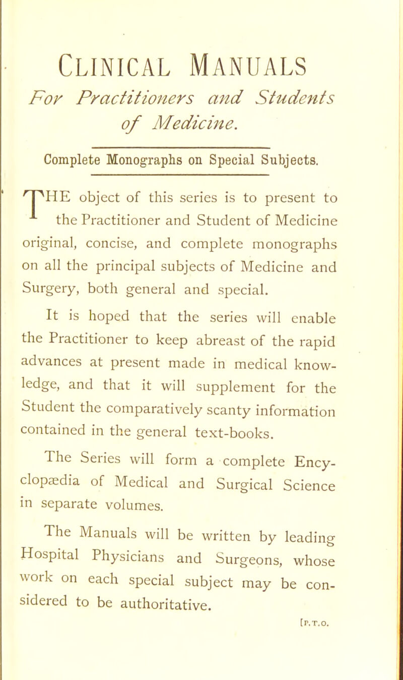 Clinical Manuals For Practitioners and Students of Medici7ie. Complete Monographs on Special Subjects. HE object of this series is to present to ^ the Practitioner and Student of Medicine original, concise, and complete monographs on all the principal subjects of Medicine and Surgery, both general and special. It is hoped that the series will enable the Practitioner to keep abreast of the rapid advances at present made in medical know- ledge, and that it will supplement for the Student the comparatively scanty information contained in the general text-books. The Series will form a complete Ency- clopaedia of Medical and Surgical Science in separate volumes. The Manuals will be written by leading Hospital Physicians and Surgeons, whose work on each special subject may be con- sidered to be authoritative. [ P.T.O.