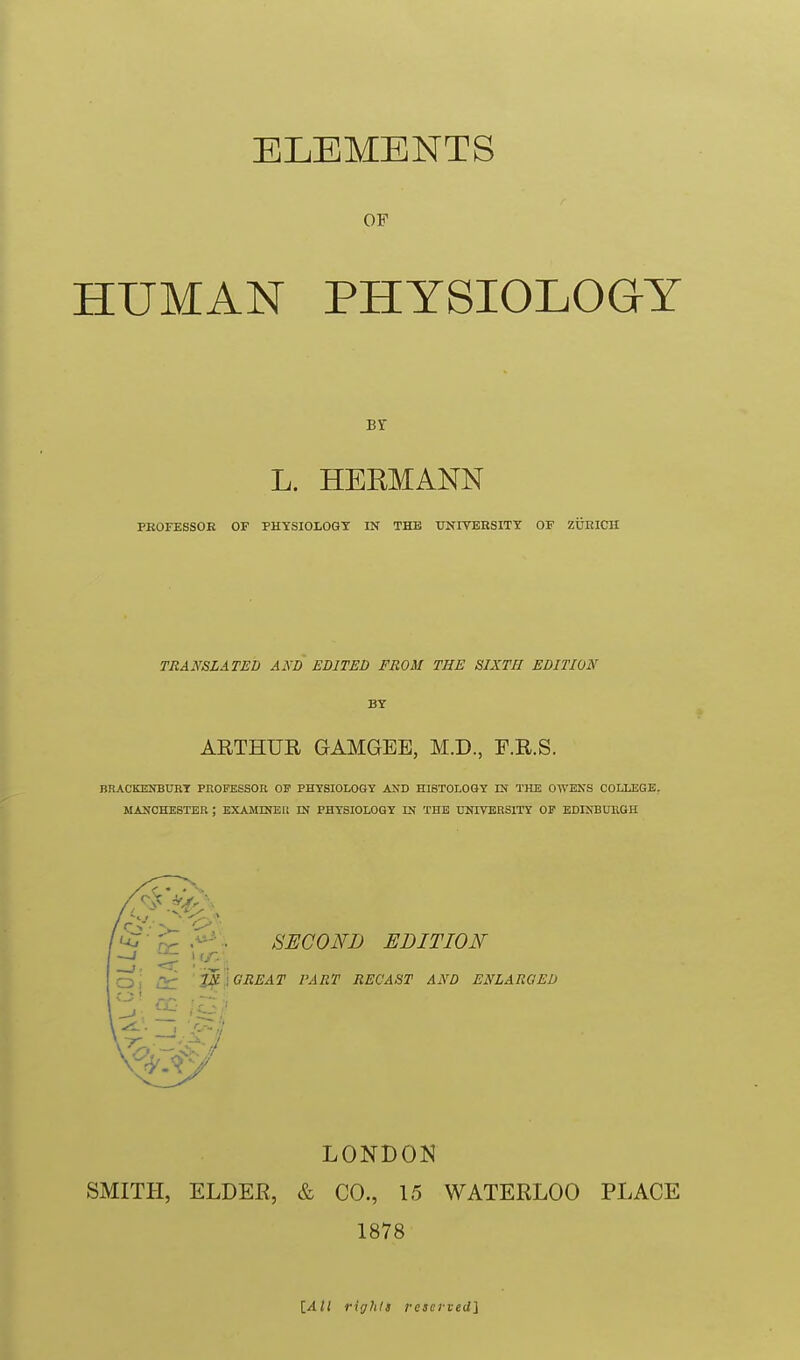 ELEMENTS OF HUMAN PHYSIOLOGY Br L. HERMANN PEOFESSOE OF PHYSIOIOGT IN THE UNITEESITY OF ZURICH TRANSLATED AND EDITED FROM THE SIXTH EDITION BY ARTHUR GAMGEE, M.D., E.R.S. BRACKENBURT PnOFESSOR OF PHYSIOLOGY AND HISTOLOGY IN THE OIVEKS COLLEGE. MANCHESTER ; EXAMINEli IN PHYSIOLOGY IN THE UNIVERSITY OP EDINBUEGH uj'^,'^'.. SECOND EDITION O i lir 2j^i GREAT PART RECAST AND ENLARGED LONDON SMITH, ELDER, & CO., 15 WATERLOO PLACE 1878 iAH rights resetveU}