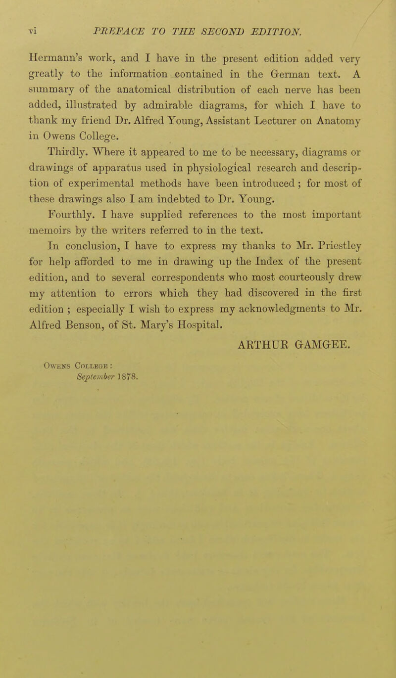 Hermann's work, and I have in the present edition added very greatly to the information contained in the Grerman text. A summary of the anatomical distribution of each nerve has been added, illustrated by admirable diagrams, for which I have to thank my friend Dr. Alfred Young, Assistant Lecturer on Anatomy in Owens College. Thirdly. Where it appeared to me to be necessary, diagrams or drawings of apparatus used in physiological research and descrip- tion of experimental methods have been introduced ; for most of these drawings also I am indebted to Dr. Young. Fomthly. I have supplied references to the most important memoirs by the writers referred to in the text. In conclusion, I have to express my thanks to IN'Ir. Priestley for help afforded to me in drawing up the Index of the present edition, and to several correspondents who most com-teously drew my attention to errors which they had discovered in the first edition ; especially I wish to express my acknowledgments to Mr. Alfred Benson, of St. Mary's Hospital. ARTHUR GAMGEE. Owens Colleqb : September 1878.