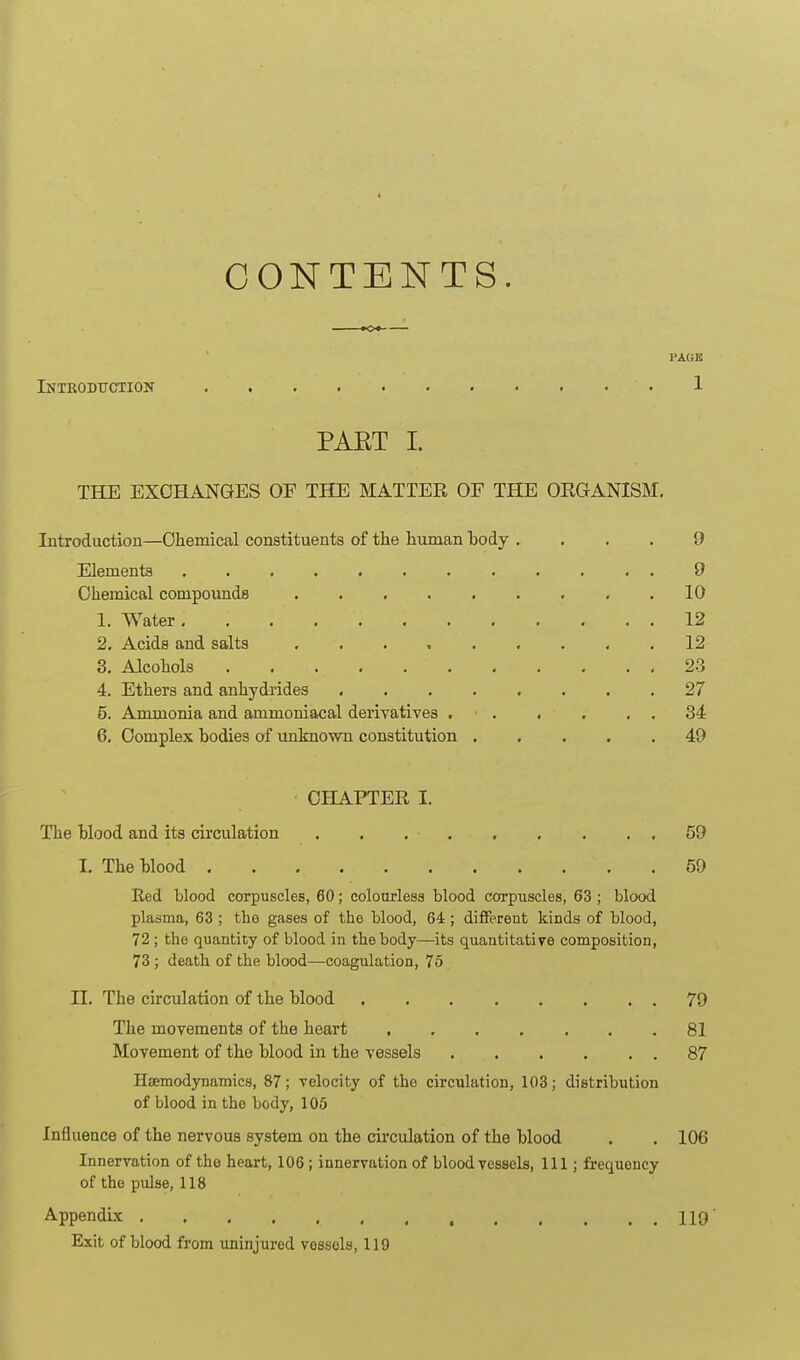 CONTENTS. KX I'AOE Introdttction 1 PAET I. THE EXCHANGES OF THE MATTER OF THE ORGANISM. Introduction—Chemical constituents of the human hody .... 9 Elements 9 Chemical compoimds . . . . . . . . .10 1. Water 12 2. Acids and salts 12 3. Alcohols 23 4. Ethers and anhydrides 27 5. Ammonia and ammoniacal derivatives , . . . . , 34 6. Complex bodies of unknovm constitution 49 CHAPTER I. The Mood and its circulation . . . • 59 I. The Wood 59 Red blood corpuscles, 60; coloorlesa blood corpuscles, 63 ; blood plasma, 63 ; the gases of the blood, 64; different kinds of blood, 72 ; the quantity of blood in the body—its quantitative composition, 73 ; death of the blood—coagulation, 75 II. The circulation of the blood 79 The movements of the heart ....... 81 Movement of the blood in the vessels 87 Hsemodynamics, 87; velocity of the circulation, 103; distribution of blood in the body, 105 Influence of the nervous system on the cii'culation of the blood . . 106 Innervation of the heart, 106; innervation of bloodvessels. 111; frequency of the pulse, 118 Appendix 119' Exit of blood from uninjured vessels, 119