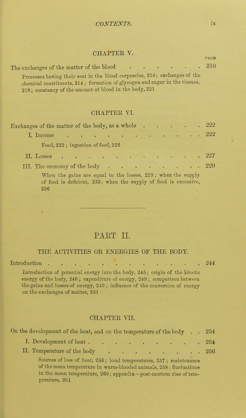 OHAPTEE V. PAGK The exchanges of the matter of the blood 210 Processes having their seat in the hlood corpuscles, 210; exchanges of the chemical constituents, 214 ; formation of glycogen and sugar in the tissues, 218; constancy of the amount of blood in the body, 221 CHAPTER VI. Exchanges of the matter of the body, as a whole 222 L Income 222 Food, 222 ; ingestion of food, 226 II. Losses 227 ni. The economy of the body 229 When the gains are equal to the losses, 229 ; when the supply of food is deficient, 233; when the supply of food is excessive, 236 / PAET II. THE ACTIVITIES OR ENERGIES OF THE BODY. Introduction 244 Introduction of potential energy into the body, 245; origin of the kinetic energy of the body, 246 ; expenditure of energy, 249 ; comparison between the gains and losses of energy, 249 ; influence of the conversion of energy on the exchanges of matter, 251 CHAPTER VII. On the development of the heat, and on the temperature of the body . . 254 I. Development of heat 254 II. Temperature of the body 256 Sources of loss of heat, 266; local temperatures, 257 ; maintenance of the moan temperature in warm-blooded animals, 258 ; fluctuations in the mean temperature, 260; appendix—post-mortem rise of tem- perature, 261