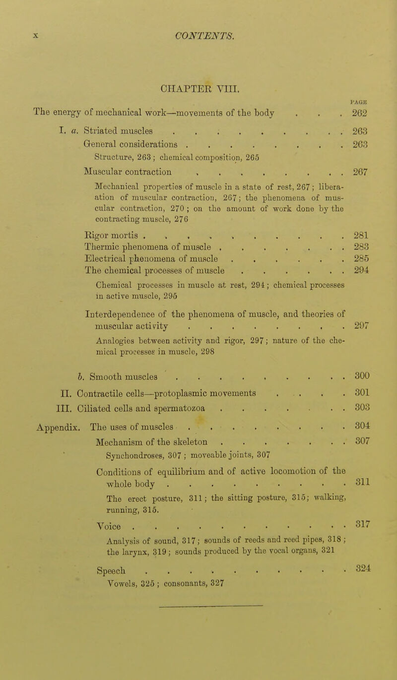 CHAPTER Vni. I'AGK The energy of mechanical work—movements of the body . . . 262 I. a. Striated muscles 263 General considerations 26.3 Structure, 263 ; chemical composition, 265 Muscular contraction 267 Mechanical properties of muscle in a state of rest, 267; libera- ation of muscular contractiou, 267; the phenomena of mus- cular contraction, 270 ; on the amount of work done by the contracting muscle, 276 Rigor mortis 281 Thermic phenomena of muscle ....... 283 Electrical phenomena of muscle ...... 285 The chemical processes of muscle . . . . . . 294 Chemical processes in muscle at rest, 294; chemical processes in active muscle, 296 Interdependence of the phenomena of muscle, and theories of muscular activity ........ 297 Analogies between activity and rigor, 297; nature of the che- mical processes in muscle, 298 300 301 303 304 307 b. Smooth muscles II. Contractile cells—protoplasmic movements . . III. Ciliated cells and spermatozoa Appendix. The uses of muscles Mechanism of the skeleton Synchondroses, 307 ; moveable joints, 307 Conditions of equilibrium and of active locomotion of the whole body 311 The erect posture, 311; the sitting posture, 315; walking, running, 315. Voice Analysis of sound, 317; sounds of reeds and reed pipes, 318 ; the larynx, 319; sounds produced by the vocal organs, 321 Speech 324 Vowels, 325 ; consonants, 327