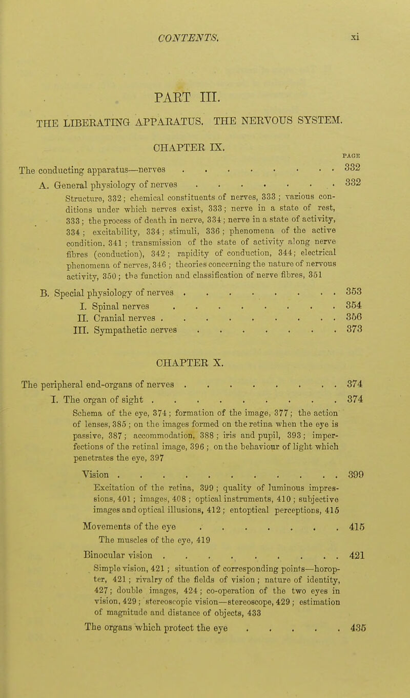 PAET III. THE LIBERATING APPARATUS. THE NERVOUS SYSTEM. CHAPTER IX, PAGE The conducting apparatus—nerves 332 A. General physiology of nerves • 332 Structure, 332; chemical constituents of nerves, 333 ; various con- ditions under which nerves exist, 333; nerve in a state of rest, 333 ; the process of death in nerve, 334; nerve in a state of activity, 334; excitability, 334; stimuli, 336; ]Dhenomena of the active condition. 341 ; transmission of the state of activity along nerve fibres (conduction), 342; rapidity of conduction, 344; electrical phenomena of nerves, 346 ; theories concerning the nature of nervous activity, 350; the function and classification of nerve fibres, 351 B. Special physiology of nerves 353 I. Spinal nerves ....... . 354 II. Cranial nerves . . . . 366 in. Sympathetic nerves 373 CHAPTER X. The peripheral end-organs of nerves 374 I. The organ of sight 374 Schema of the eye, 374; formation of the image, 377; the action of lenses, 385 ; on the images formed on the retina when the eye is passive, 387; accommodation, 388 ; iris and pupil, 393; imper- fections of the retinal image, 396 ; on the behaviour of light which penetrates the eye, 397 Vision 399 Excitation of the retina, 399 ; quality of luminous impres- sions, 401; images, 408 ; optical instruments, 410 ; subjective images and optical illusions, 412; entoptical perceptions, 415 Movements of the eye 415 The muscles of the eye, 419 Binocular vision 421 Simple vision, 421 ; situation of corresponding points—horop- ter, 421 ; rivalry of the fields of vision ; nature of identity, 427; double images, 424; co-operation of the two eyes in vision, 429 ; stereoscopic vision—stereoscope, 429 ; estimation of magnitude and distance of objects, 433 The organs which protect the eye 436