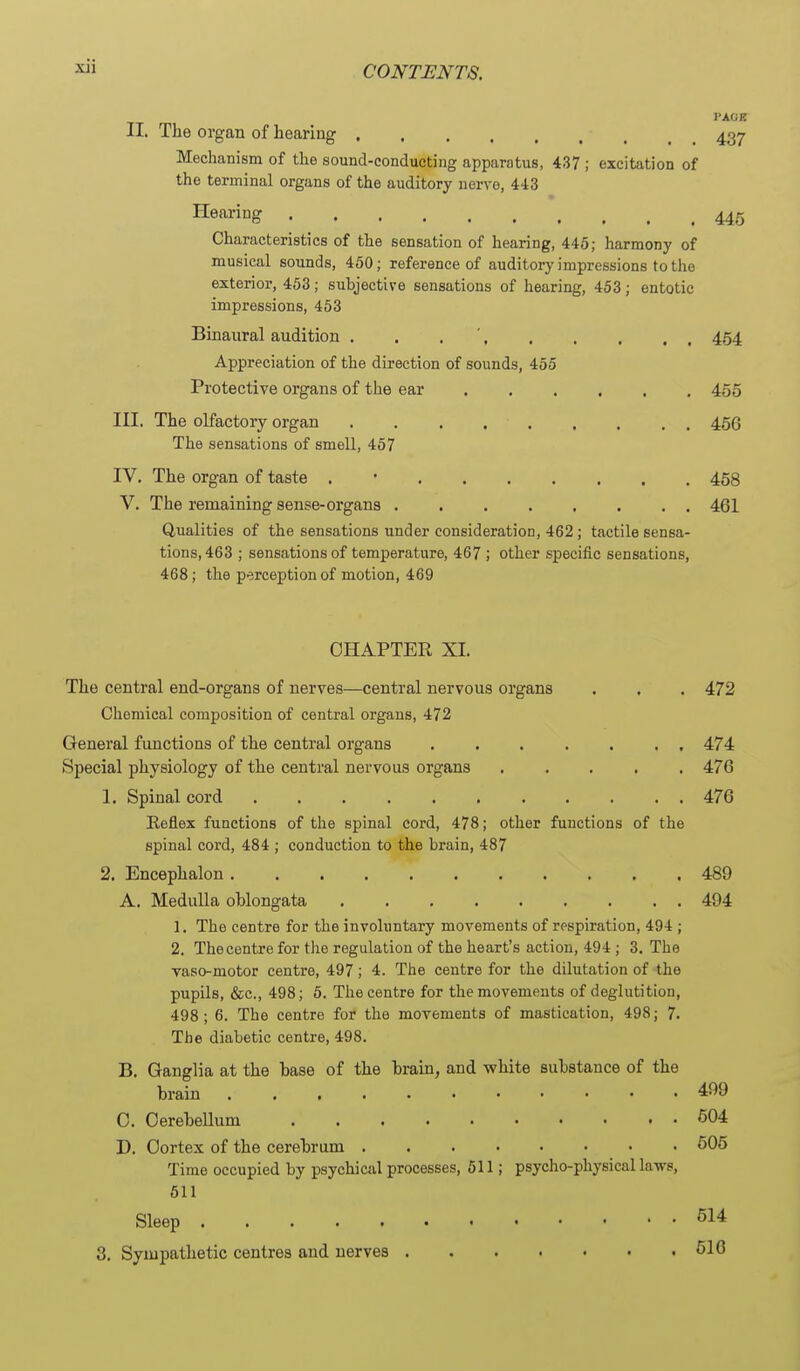 VMjR II. The organ of hearing 437 Mechanism of the sound-conducting apparatus, 437 ; excitation of the terminal organs of the auditory nerve, 443 Hearing 445 Characteristics of the sensation of hearing, 445; harmony of musical sounds, 460; reference of auditory impressions to the exterior, 453; subjective sensations of hearing, 453; entotic impressions, 453 Binaural audition . . . ' 454 Appreciation of the direction of sounds, 455 Protective organs of the ear 455 III. The olfactoiy organ . . . 456 The sensations of smell, 457 IV. The organ of taste . • 458 V. The remaining sense-organs ........ 461 Qualities of the sensations under consideration, 462; tactile sensa- tions, 463 ; sensations of temperature, 467 ; other specific sensations, 468; the perception of motion, 469 CHAPTER XI. The central end-organs of nerves—central nervous organs . . . 472 Chemical composition of central organs, 472 General functions of the central organs 474 Special physiology of the central nervous organs 476 1. Spinal cord 476 Reflex functions of the spinal cord, 478; other functions of the spinal cord, 484 ; conduction to the brain, 487 2. Encephalon 489 A. Medulla oblongata 494 1. The centre for the involuntary movements of respiration, 494 ; 2. The centre for the regulation of the heart's action, 494 ; 3. The vaso-motor centre, 497; 4. The centre for the dilutation of the pupils, &c., 498; 5. The centre for the movements of deglutition, 498; 6. The centre for the movements of mastication, 498; 7. The diabetic centre, 498. B. Ganglia at the base of the brain, and white substance of the brain 499 C. Cerebellum 504 D. Cortex of the cerebrum 605 Time occupied by psychical processes, 511; psycho-physical laws, 611 Sleep 514