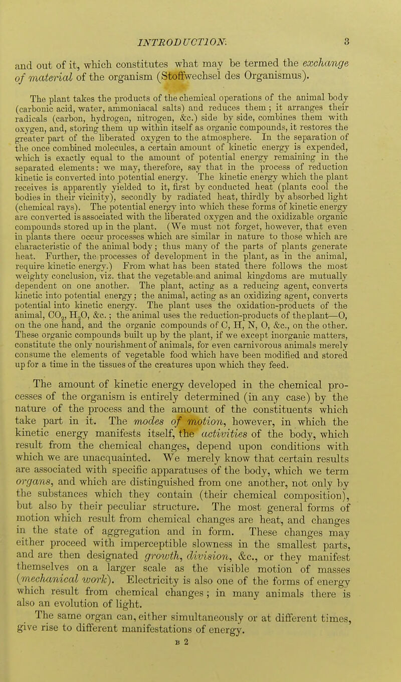 find out of it, which constitutes what may be termed the exchange of matei-ial of the organism (Stoffwechsei des Organismus). The plant takes the products of the chemical operations of the animal body (carbonic acid, water, ammoniacal salts) and reduces them ; it arranges their radicals (carbon, hydrogen, nitrogen, &c.) side by side, combines them with oxygen, and, storing them up within itself as organic compounds, it restores the greater part of the liberated oxygen to the atmosphere. In the separation of the once combined molecules, a certain amount of kinetic energy is expended, which is exactly equal to the amoimt of potential energy remaining in the separated elements: we may, therefore, say that in the process of reduction kinetic is converted into potential energy. The kinetic energy which the plant receives is apparently yielded to it, first by conducted heat (plants cool the bodies in their vicinity), secondly by radiated heat, thirdly by absorbed light (chemical rays). The potential energy into which these forms of kinetic energy are converted is associated with the liberated oxygen and the oxidizable organic compounds stored up in the plant. (We must not forget, however, that even in plants there occur processes which are similar in nature to those which are characteristic of the animal body; thus many of the parts of plants generate heat. Further, the processes of development in the plant, as in the animal, require kinetic energy.) From what has been stated there follows the most weighty conclusion, viz. that the vegetable and animal kingdoms are mutually dependent on one another. The plant, acting as a reducing agent, converts kinetic into potential energy; the animal, acting as an oxidizing agent, converts potential into kinetic energy. The plant uses the oxidation-products of the animal, OO2, HjO, &c.; the animal uses the reduction-products of the plant—0, on the one hand, and the organic compounds of 0, H, N, 0, &c., on the other. These organic compounds built up by the plant, if we except inorganic matters, constitute the only nourishment of animals, for even carnivorous animals merely consume the elements of vegetable food which have been modified and stored up for a time in the tissues of the creatui'es upon which they feed. The amount of kinetic energy developed in the chemical pro- cesses of the organism is entirely determined (in any case) by the nature of the process and the amount of the constituents which take part in it. The modes of motion, however, in which the kinetic energy manifests itself, the activities of the body, which result from the chemical changes, depend upon conditions with which we ai-e unacquainted. We merely know that certain results are associated with specific apparatuses of the body, which we term organs, and which are distinguished from one another, not only by the substances which they contain (their chemical composition), but also by their peculiar structure. The most general forms of motion which result from chemical changes are heat, and changes in the state of aggregation and in form. These changes may either proceed with imperceptible slowness in the smallest parts, and are then designated growth, division, &c., or they manifest themselves on a larger scale as the visible motion of masses {mechanical ivork). Electricity is also one of the forms of energy which result from chemical changes ; in many animals there is also an evolution of light. The same organ can, either simultaneou.sly or at different times, give rise to different manifestations of energy. B 2