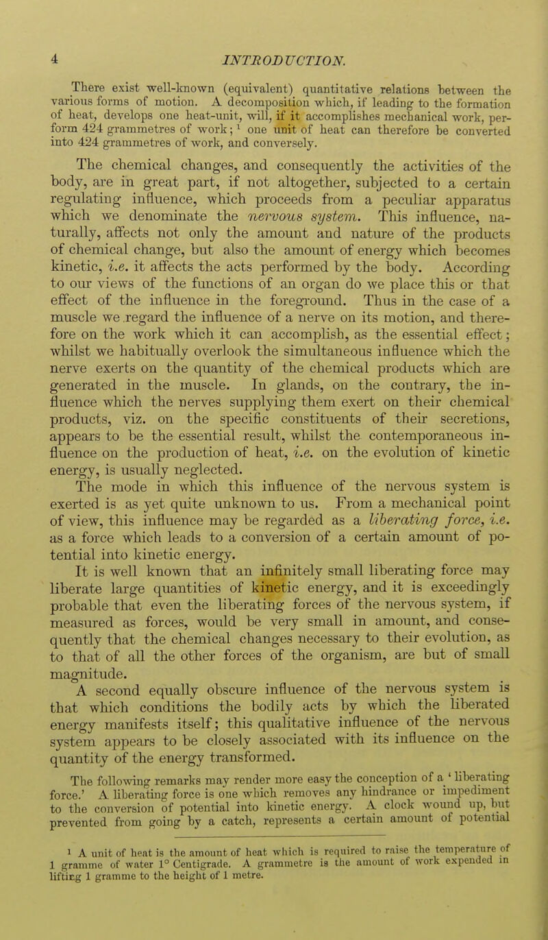 There exist -well-known (equivalent) quantitative relatione between the various forms of motion. A decomposition which, if leading to the formation of heat, develops one heat-unit, will, if it accomplishes mecbanical work, per- form 424 grammetres of work; * one unit of heat can therefore be converted into 424 grammetres of work, and conversely. The chemical changes, and consequently the activities of the body, are in great part, if not altogether, subjected to a certain regulating influence, which proceeds from a peculiar apparatus which we denominate the nervous system. This influence, na- turally, affects not only the amount and nature of the products of chemical change, but also the amoimt of energy which becomes kinetic, i.e. it affects the acts performed by the body. According to om views of the functions of an organ do we place this or that effect of the influence in the foregroimd. Thus in the case of a muscle we regard the influence of a nerve on its motion, and there- fore on the work which it can accomplish, as the essential effect; whilst we habitually overlook the simultaneous influence which the nerve exerts on the quantity of the chemical products which are generated in the muscle. In glands, on the contrary, the in- fluence which the nerves supplying them exert on their chemical products, viz. on the specific constituents of their secretions, appears to be the essential result, whilst the contemporaneous in- fluence on the production of heat, i.e. on the evolution of kinetic energy, is usually neglected. The mode in which this influence of the nervous system is exerted is as yet quite unknown to us. From a mechanical point of view, this influence may be regarded as a liberating force, i.e. as a force which leads to a conversion of a certain amount of po- tential into kinetic energy. It is well known that an infinitely small liberating force may liberate large quantities of kinetic energy, and it is exceedingly probable that even the liberating forces of the nervous system, if measured as forces, would be very small in amount, and conse- quently that the chemical changes necessary to their evolution, as to that of all the other forces of the organism, are but of small magnitude. A second equally obscm-e influence of the nervous system is that which conditions the bodily acts by which the liberated energy manifests itself; this qualitative influence of the nervous system appears to be closely associated with its influence on the quantity of the energy transformed. The following remarks may render more easy the conception of a ' liberating force.' A liberating force is one wbich removes any hindrance or impediment to the conversion of potential into kinetic energy. A clock wound up, but prevented from going by a catch, represents a certain amount of potential 1 A unit of heat is the amount of heat which is required to raise the temperature c 1 gramme of water 1° Centigrade. A grammetre ia the amount of work expended i liftiEg 1 gramme to the heiglit of 1 metre.