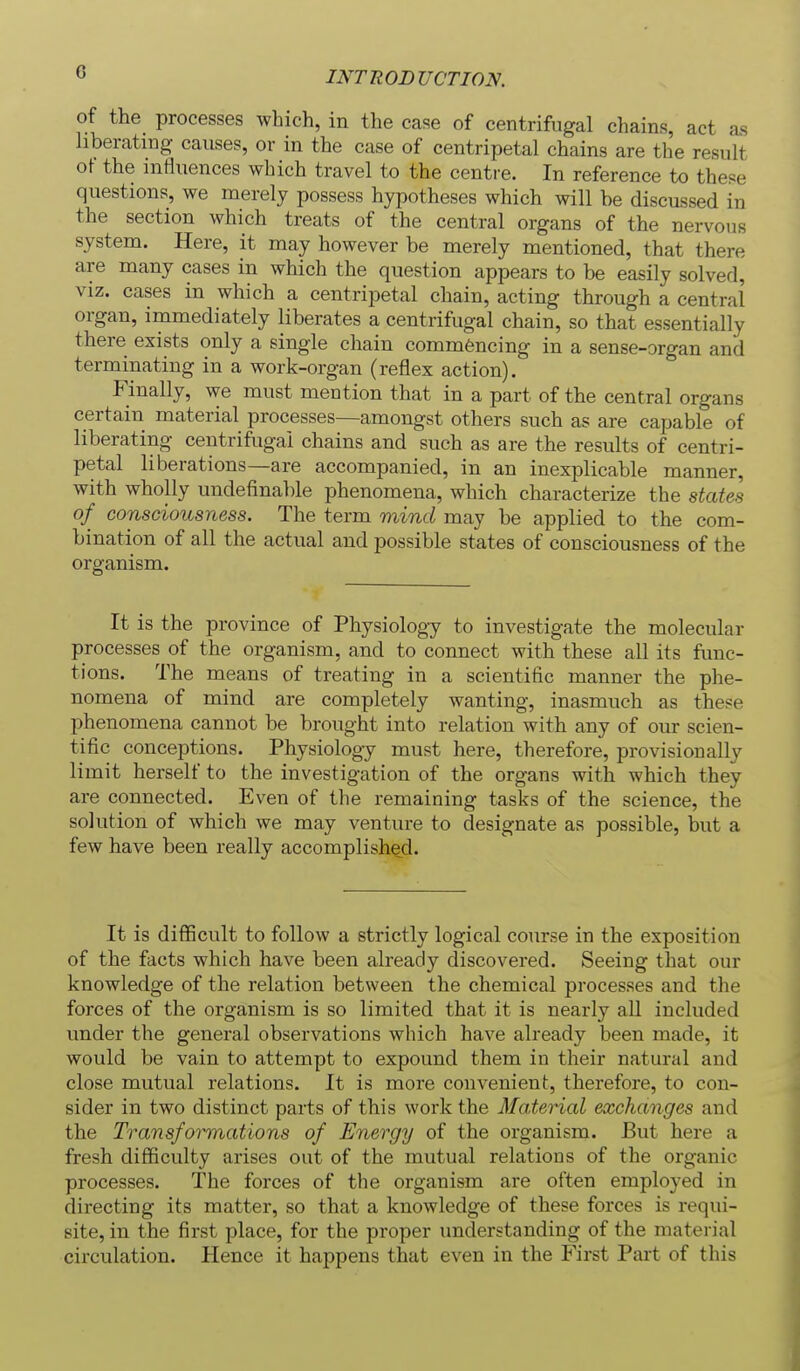 of the processes which, in the case of centrifugal chains, act as hberatmg causes, or in the case of centripetal chains are the result ot the influences which travel to the centre. In reference to these questions, we merely possess hypotheses which will be discussed in the section which treats of the central organs of the nervous system. Here, it may however be merely mentioned, that there are many cases in which the question appears to be easily solved, viz. cases in which a centripetal chain, acting through a central organ, immediately liberates a centrifugal chain, so that essentially there exists only a single chain commencing in a sense-organ and terminating in a work-organ (reflex action). Finally, we must mention that in a part of the central organs certain material processes—amongst others such as are capable of liberating centrifugal chains and such as are the results of centri- petal liberations—are accompanied, in an inexplicable manner, with wholly undefinable phenomena, which characterize the states of consciousness. The term mind may be applied to the com- bination of all the actual and possible states of consciousness of the organism. It is the province of Physiology to investigate the molecular processes of the organism, and to connect with these all its func- tions. The means of treating in a scientific manner the phe- nomena of mind are completely wanting, inasmuch as these phenomena cannot be brought into relation with any of our scien- tific conceptions. Physiology must here, therefore, provisionally limit herself to the investigation of the organs with which they are connected. Even of the remaining tasks of the science, the solution of which we may venture to designate as possible, but a few have been really accomplished. It is difficult to follow a strictly logical course in the exposition of the facts which have been already discovered. Seeing that our knowledge of the relation between the chemical processes and the forces of the organism is so limited that it is nearly all included under the general observations which have already been made, it would be vain to attempt to expound them in their natural and close mutual relations. It is more convenient, therefore, to con- sider in two distinct parts of this work the Material exchanges and the Transformations of Energy of the organism. But here a fresh difficulty arises out of the mutual relations of the organic processes. The forces of the organism are often employed in directing its matter, so that a knowledge of these forces is requi- site, in the first place, for the proper imderstanding of the material circulation. Hence it happens that even in the First Part of this