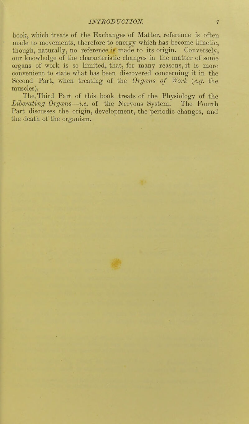 book, which treats of the Exchanges of Matter, reference is often made to movements, therefore to energy which has become kinetic, though, natm-ally, no reference is made to its origin. Conversely, our knowledge of the characteristic changes in the matter of some organs of work is so limited, that, for many reasons, it is more convenient to state what has been discovered concerning it in the Second Part, when treating of the Organs of Work {e.g. the muscles). The. Third Part of this book treats of the Physiology of the Liberating Organs—i.e. of the Nervous System. The Fourth Part discusses the origin, development, the periodic changes, and the death of the organism.