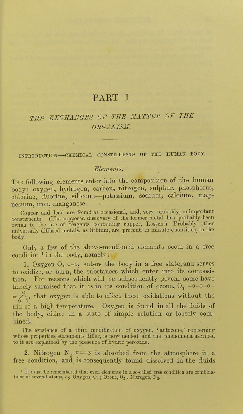 PAKT I. THE EXCHANGES OF THE MATTER OF THE ORGANISM. INTRODUCTION—CHEMICAL CONSTITUENTS OF THE HUMAN BODY. Elements. The following- elements enter into the composition of the human body: oxygen, hydrogen, carbon, nitrogen, sulphur, phosphorus, chlorine, fluorine, silicon;—potassium, sodium, calcium, mag- nesium, iron, manganese. Copper and lead are found as occasional, and, very probably, imimportant constituents. (The supposed discovery of the former metal has probably been owing to the use of reagents containing copper, Lessen.) Probably other universally diffused metals, as lithium, are present, in minute quantities, in the body. Only a few of the above-mentioned elements occur in a free condition ' in the body, namely : 1. Oxygen 0^ 0=0, enters the body in a free state, and serves to oxidize, or burn, the substances which enter into its composi- tion. For reasons which will be subsequently given, some have falsely surmised that it is in its condition of ozone, O3 —0—0—0- or that oxygen is able to effect these oxidations without the aid of a high temperature. Oxygen is found in all the fluids of the body, either in a state of simple solution or loosely com- bined. The existence of a third modification of oxygen, ' antozone,' concerning •whose properties statements differ, is now denied, and the phenomena ascribed to it are explained by the presence of hydric peroxide. 2. Nitrogen N2 is absorbed from the atmosphere in a free condition, and is consequently found dissolved in the fluids ' It must be remembered that even elements in a so-called free condition are combiaa- tiona of several atoms, e.g. Oxygen, Og ; Ozone, O3; Isitrogen, Nj.